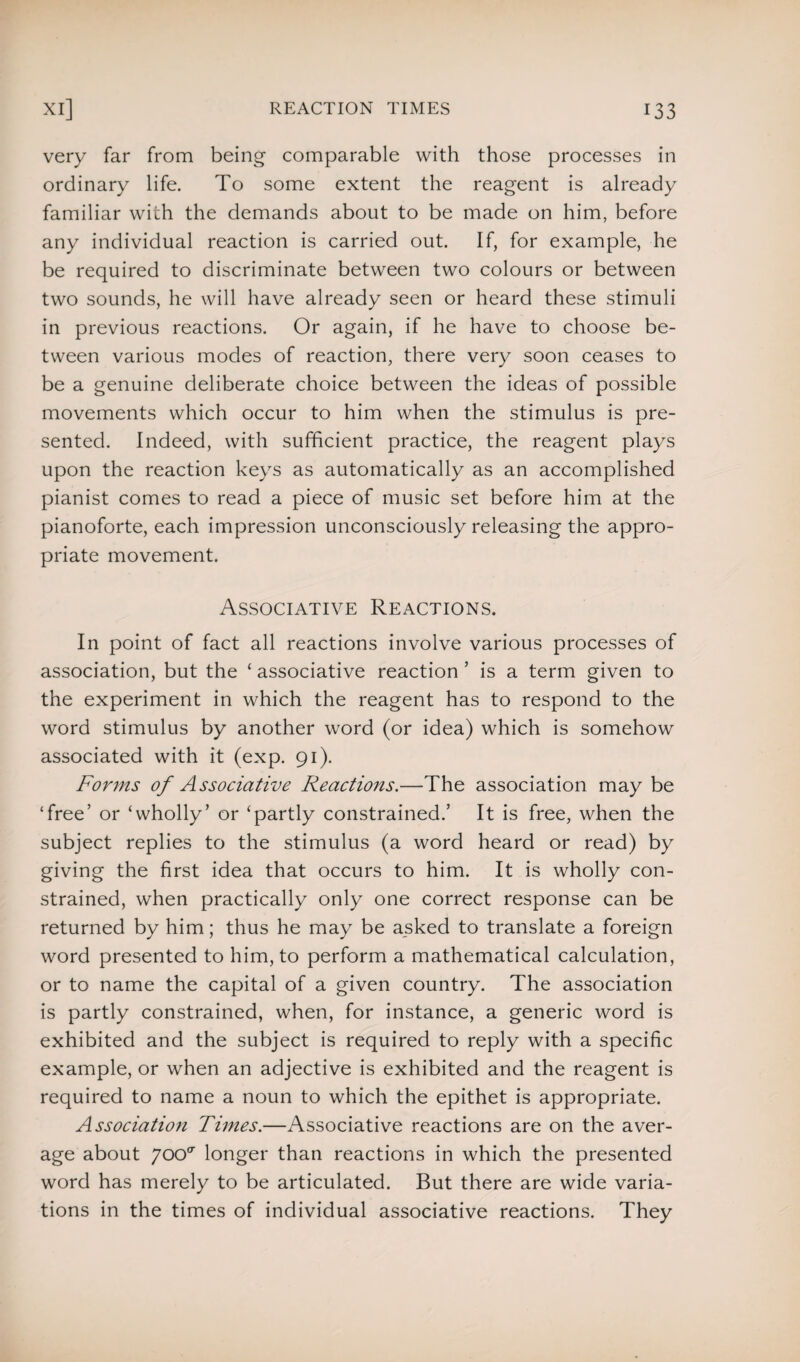 very far from being comparable with those processes in ordinary life. To some extent the reagent is already familiar with the demands about to be made on him, before any individual reaction is carried out. If, for example, he be required to discriminate between two colours or between two sounds, he will have already seen or heard these stimuli in previous reactions. Or again, if he have to choose be¬ tween various modes of reaction, there very soon ceases to be a genuine deliberate choice between the ideas of possible movements which occur to him when the stimulus is pre¬ sented. Indeed, with sufficient practice, the reagent plays upon the reaction keys as automatically as an accomplished pianist comes to read a piece of music set before him at the pianoforte, each impression unconsciously releasing the appro¬ priate movement. Associative Reactions. In point of fact all reactions involve various processes of association, but the ‘ associative reaction ’ is a term given to the experiment in which the reagent has to respond to the word stimulus by another word (or idea) which is somehow associated with it (exp. 91). Forms of Associative Reactions.—The association may be ‘free’ or ‘wholly’ or ‘partly constrained.’ It is free, when the subject replies to the stimulus (a word heard or read) by giving the first idea that occurs to him. It is wholly con¬ strained, when practically only one correct response can be returned by him; thus he may be asked to translate a foreign word presented to him, to perform a mathematical calculation, or to name the capital of a given country. The association is partly constrained, when, for instance, a generic word is exhibited and the subject is required to reply with a specific example, or when an adjective is exhibited and the reagent is required to name a noun to which the epithet is appropriate. Association Times.—Associative reactions are on the aver¬ age about yoo<r longer than reactions in which the presented word has merely to be articulated. But there are wide varia¬ tions in the times of individual associative reactions. They