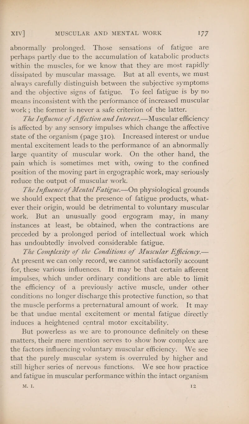 abnormally prolonged. Those sensations of fatigue are. perhaps partly due to the accumulation of katabolic products, within the muscles, for we know that they are most rapidly dissipated by muscular massage. But at all events, we must always carefully distinguish between the subjective symptoms and the objective signs of fatigue. To feel fatigue is by no means inconsistent with the performance of increased muscular work ; the former is never a safe criterion of the latter. The Influence of Affection and Interest.—Muscular efficiency is affected by any sensory impulses which change the affective state of the organism (page 310). Increased interest or undue mental excitement leads to the performance of an abnormally large quantity of muscular work. On the other hand, the pain which is sometimes met with, owing to the confined position of the moving part in ergographic work, may seriously reduce the output of muscular work. The Influence of Mental Fatigue.—On physiological grounds we should expect that the presence of fatigue products, what¬ ever their origin, would be detrimental to voluntary muscular work. But an unusually good ergogram may, in many instances at least, be obtained, when the contractions are preceded by a prolonged period of intellectual work which has undoubtedly involved considerable fatigue. The Complexity of the Conditions of Muscular Efficiency.— At present we can only record, we cannot satisfactorily account for, these various influences. It may be that certain afferent impulses, which under ordinary conditions are able to limit the efficiency of a previously active muscle, under other conditions no longer discharge this protective function, so that the muscle performs a preternatural amount of work. It may be that undue mental excitement or mental fatigue directly induces a heightened central motor excitability. But powerless as we are to pronounce definitely on these matters, their mere mention serves to show how complex are the factors influencing voluntary muscular efficiency. We see that the purely muscular system is overruled by higher and still higher series of nervous functions. We see how practice and fatigue in muscular performance within the intact organism m. 1. 12