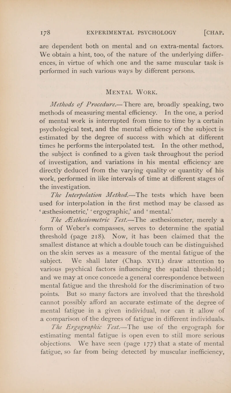 are dependent both on mental and on extra-mental factors. We obtain a hint, too, of the nature of the underlying differ¬ ences, in virtue of which one and the same muscular task is performed in such various ways by different persons. Mental Work. Methods of Procedure.— There are, broadly speaking, two methods of measuring mental efficiency. In the one, a period of mental work is interrupted from time to time by a certain psychological test, and the mental efficiency of the subject is estimated by the degree of success with which at different times he performs the interpolated test. In the other method, the subject is confined to a given task throughout the period of investigation, and variations in his mental efficiency are directly deduced from the varying quality or quantity of his work, performed in like intervals of time at different stages of the investigation. The Interpolation Method.—The tests which have been used for interpolation in the first method may be classed as ‘ aesthesiometric/ ‘ ergographic,’ and ‘ mental.’ The Alsthesiometric Test.—The aesthesiometer, merely a form of Weber’s compasses, serves to determine the spatial threshold (page 218). Now, it has been claimed that the smallest distance at which a double touch can be distinguished on the skin serves as a measure of the mental fatigue of the subject. We shall later (Chap. XVII.) draw attention to various psychical factors influencing the spatial threshold; and we may at once concede a general correspondence between mental fatigue and the threshold for the discrimination of two points. But so many factors are involved that the threshold cannot possibly afford an accurate estimate of the degree of mental fatigue in a given individual, nor can it allow of a comparison of the degrees of fatigue in different individuals. The Ergographic Test.—The use of the ergograph for estimating mental fatigue is open even to still more serious objections. We have seen (page 177) that a state of mental fatigue, so far from being detected by muscular inefficiency,