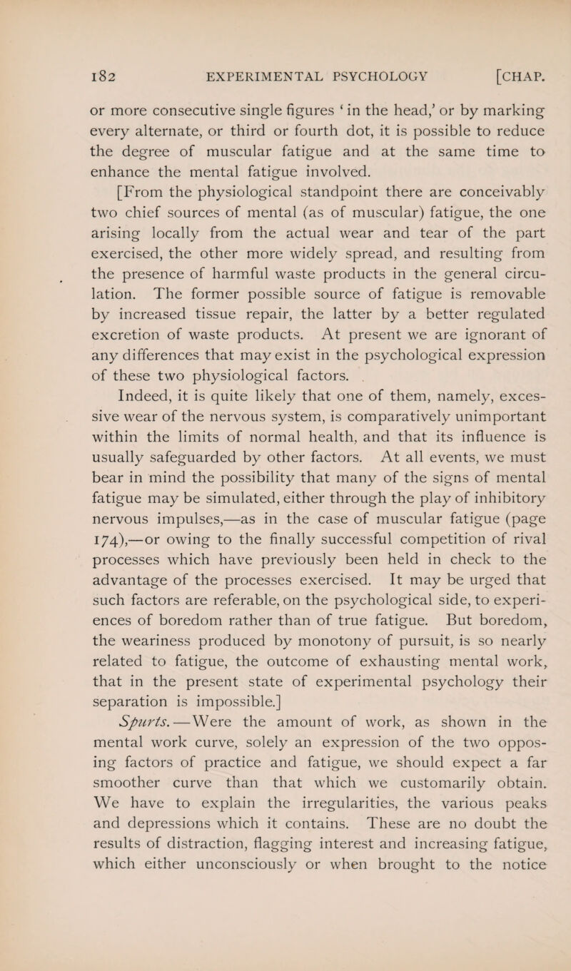 or more consecutive single figures ‘ in the head/ or by marking every alternate, or third or fourth dot, it is possible to reduce the degree of muscular fatigue and at the same time to enhance the mental fatigue involved. [From the physiological standpoint there are conceivably two chief sources of mental (as of muscular) fatigue, the one arising locally from the actual wear and tear of the part exercised, the other more widely spread, and resulting from the presence of harmful waste products in the general circu¬ lation. The former possible source of fatigue is removable by increased tissue repair, the latter by a better regulated excretion of waste products. At present we are ignorant of any differences that may exist in the psychological expression of these two physiological factors. . Indeed, it is quite likely that one of them, namely, exces¬ sive wear of the nervous system, is comparatively unimportant within the limits of normal health, and that its influence is usually safeguarded by other factors. At all events, we must bear in mind the possibility that many of the signs of mental fatigue may be simulated, either through the play of inhibitory nervous impulses,—as in the case of muscular fatigue (page 174),—or owing to the finally successful competition of rival processes which have previously been held in check to the advantage of the processes exercised. It may be urged that such factors are referable, on the psychological side, to experi¬ ences of boredom rather than of true fatigue. But boredom, the weariness produced by monotony of pursuit, is so nearly related to fatigue, the outcome of exhausting mental work, that in the present state of experimental psychology their separation is impossible.] Spurts.—Were the amount of work, as shown in the mental work curve, solely an expression of the two oppos¬ ing factors of practice and fatigue, we should expect a far smoother curve than that which we customarily obtain. We have to explain the irregularities, the various peaks and depressions which it contains. These are no doubt the results of distraction, flagging interest and increasing fatigue, which either unconsciously or when brought to the notice