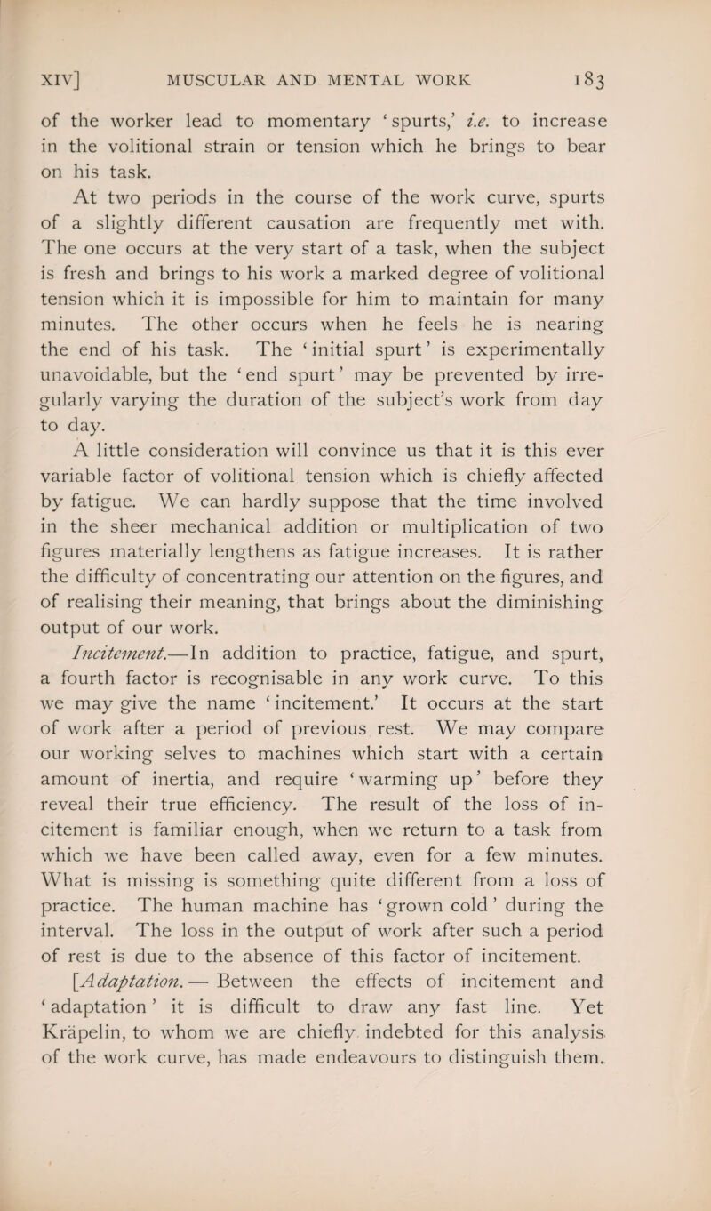 of the worker lead to momentary ‘spurts,’ i.e. to increase in the volitional strain or tension which he brings to bear on his task. At two periods in the course of the work curve, spurts of a slightly different causation are frequently met with. The one occurs at the very start of a task, when the subject is fresh and brings to his work a marked degree of volitional tension which it is impossible for him to maintain for many minutes. The other occurs when he feels he is nearing the end of his task. The ‘ initial spurt ’ is experimentally unavoidable, but the ‘ end spurt ’ may be prevented by irre¬ gularly varying the duration of the subject’s work from day to day. A little consideration will convince us that it is this ever variable factor of volitional tension which is chiefly affected by fatigue. We can hardly suppose that the time involved in the sheer mechanical addition or multiplication of two figures materially lengthens as fatigue increases. It is rather the difficulty of concentrating our attention on the figures, and of realising their meaning, that brings about the diminishing output of our work. Incitement.—In addition to practice, fatigue, and spurt, a fourth factor is recognisable in any work curve. To this we may give the name ‘ incitement.’ It occurs at the start of work after a period of previous rest. We may compare our working selves to machines which start with a certain amount of inertia, and require ‘warming up’ before they reveal their true efficiency. The result of the loss of in¬ citement is familiar enough, when we return to a task from which we have been called away, even for a few minutes. What is missing is something quite different from a loss of practice. The human machine has ‘ grown cold ’ during the interval. The loss in the output of work after such a period of rest is due to the absence of this factor of incitement. [.Adaptation.— Between the effects of incitement and ‘ adaptation ’ it is difficult to draw any fast line. Yet Krapelin, to whom we are chiefly, indebted for this analysis, of the work curve, has made endeavours to distinguish them.