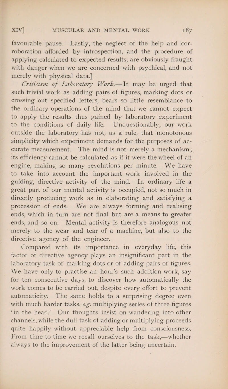 favourable pause. Lastly, the neglect of the help and cor¬ roboration afforded by introspection, and the procedure of applying calculated to expected results, are obviously fraught with danger when we are concerned with psychical, and not merely with physical data.] Criticism of Laboratory Work.— It may be urged that such trivial work as adding pairs of figures, marking dots or crossing out specified letters, bears so little resemblance to the ordinary operations of the mind that we cannot expect to apply the results thus gained by laboratory experiment to the conditions of daily life. Unquestionably, our work outside the laboratory has not, as a rule, that monotonous simplicity which experiment demands for the purposes of ac¬ curate measurement. The mind is not merely a mechanism; its efficiency cannot be calculated as if it were the wheel of an engine, making so many revolutions per minute. We have to take into account the important work involved in the guiding, directive activity of the mind. In ordinary life a great part of our mental activity is occupied, not so much in directly producing work as in elaborating and satisfying a procession of ends. We are always forming and realising ends, which in turn are not final but are a means to greater ends, and so on. Mental activity is therefore analogous not merely to the wear and tear of a machine, but also to the directive agency of the engineer. Compared with its importance in everyday life, this factor of directive agency plays an insignificant part in the laboratory task of marking dots or of adding pairs of figures. We have only to practise an hour’s such addition work, say for ten consecutive days, to discover how automatically the work comes to be carried out, despite every effort to prevent automaticity. The same holds to a surprising degree even with much harder tasks, e.g. multiplying series of three figures ‘ in the head.’ Our thoughts insist on wandering into other channels, while the dull task of adding or multiplying proceeds quite happily without appreciable help from consciousness. From time to time we recall ourselves to the task,—whether always to the improvement of the latter being uncertain.