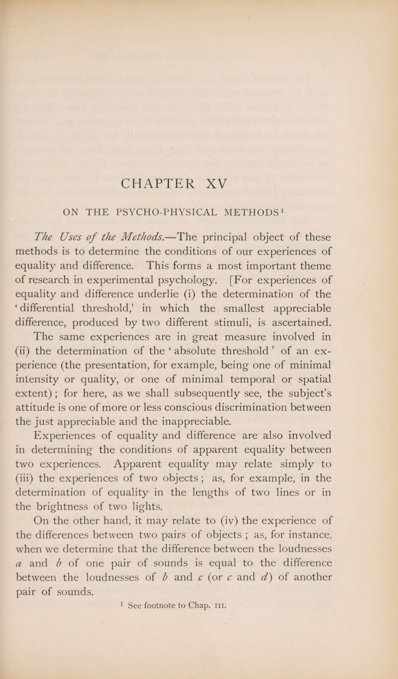 ON THE PSYCHO-PHYSICAL METHODS1 The Uses of the Methods.—The principal object of these methods is to determine the conditions of our experiences of equality and difference. This forms a most important theme of research in experimental psychology. [For experiences of equality and difference underlie (i) the determination of the ‘ differential threshold,’ in which the smallest appreciable difference, produced by two different stimuli, is ascertained. The same experiences are in great measure involved in (ii) the determination of the ‘ absolute threshold ’ of an ex¬ perience (the presentation, for example, being one of minimal intensity or quality, or one of minimal temporal or spatial extent) ; for here, as we shall subsequently see, the subject’s attitude is one of more or less conscious discrimination between the just appreciable and the inappreciable. Experiences of equality and difference are also involved in determining the conditions of apparent equality between two experiences. Apparent equality may relate simply to (iii) the experiences of two objects ; as, for example, in the determination of equality in the lengths of two lines or in the brightness of two lights. On the other hand, it may relate to (iv) the experience of the differences between two pairs of objects ; as, for instance, when we determine that the difference between the loudnesses a and b of one pair of sounds is equal to the difference between the loudnesses of b and c (or c and d) of another pair of sounds. 1 See footnote to Chap. iii.