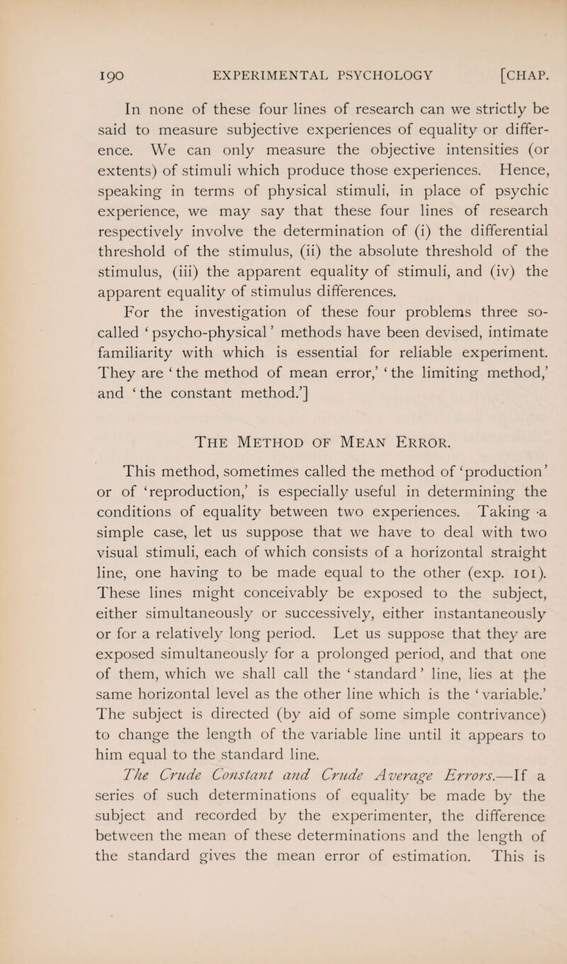 In none of these four lines of research can we strictly be said to measure subjective experiences of equality or differ¬ ence. We can only measure the objective intensities (or extents) of stimuli which produce those experiences. Hence, speaking in terms of physical stimuli, in place of psychic experience, we may say that these four lines of research respectively involve the determination of (i) the differential threshold of the stimulus, (ii) the absolute threshold of the stimulus, (iii) the apparent equality of stimuli, and (iv) the apparent equality of stimulus differences. For the investigation of these four problems three so- called ‘ psycho-physical ’ methods have been devised, intimate familiarity with which is essential for reliable experiment. They are ‘ the method of mean error,’ ‘ the limiting method,’ and ‘ the constant method.’] The Method of Mean Error. This method, sometimes called the method of production’ or of ‘reproduction,’ is especially useful in determining the conditions of equality between two experiences. Taking -a simple case, let us suppose that we have to deal with two visual stimuli, each of which consists of a horizontal straight line, one having to be made equal to the other (exp. ioi). These lines might conceivably be exposed to the subject, either simultaneously or successively, either instantaneously or for a relatively long period. Let us suppose that they are exposed simultaneously for a prolonged period, and that one of them, which we shall call the ‘ standard ’ line, lies at fhe same horizontal level as the other line which is the ‘variable.’ The subject is directed (by aid of some simple contrivance) to change the length of the variable line until it appears to him equal to the standard line. The Crude Constant and Crude Average Errors.—If a series of such determinations of equality be made by the subject and recorded by the experimenter, the difference between the mean of these determinations and the length of the standard gives the mean error of estimation. This is