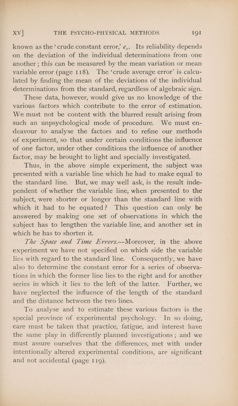 known as the ‘ crude constant error/ ec. Its reliability depends on the deviation of the individual determinations from one another ; this can be measured by the mean variation or mean variable error (page 118). The ‘crude average error’ is calcu¬ lated by finding the mean of the deviations of the individual determinations from the standard, regardless of algebraic sign. These data, however, would give us no knowledge of the various factors which contribute to the error of estimation. We must not be content with the blurred result arising from such an unpsychological mode of procedure. We must en¬ deavour to analyse the factors and to refine our methods of experiment, so that under certain conditions the influence of one factor, under other conditions the influence of another factor, may be brought to light and specially investigated. Thus, in the above simple experiment, the subject was presented with a variable line which he had to make equal to the standard line. But, we may well ask, is the result inde¬ pendent of whether the variable line, when presented to the subject, were shorter or longer than the standard line with which it had to be equated ? This question can only be answered by making one set of observations in which the subject has to lengthen the variable line, and another set in which he has to shorten it. The Space and Time Errors.—Moreover, in the above experiment we have not specified on which side the variable lies with regard to the standard line. Consequently, we have also to determine the constant error for a series of observa¬ tions in which the former line lies to the right and for another series in which it lies to the left of the latter. Further, we have neglected the influence of the length of the standard and the distance between the two lines. To analyse and to estimate these various factors is the special province of experimental psychology. In so doing, care must be taken that practice, fatigue, and interest have the same play in differently planned investigations ; and we must assure ourselves that the differences, met with under intentionally altered experimental conditions, are significant and not accidental (page 119).