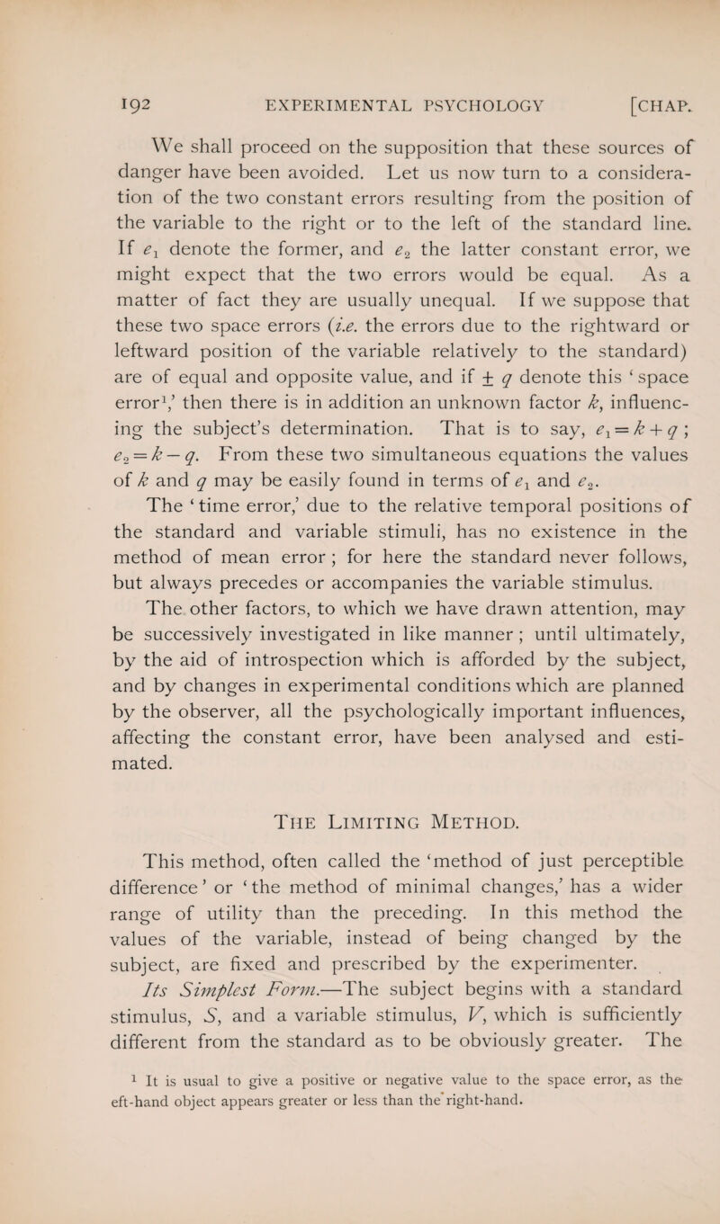 We shall proceed on the supposition that these sources of danger have been avoided. Let us now turn to a considera¬ tion of the two constant errors resulting from the position of the variable to the right or to the left of the standard line. If ex denote the former, and e2 the latter constant error, we might expect that the two errors would be equal. As a matter of fact they are usually unequal. If we suppose that these two space errors (i.e. the errors due to the rightward or leftward position of the variable relatively to the standard) are of equal and opposite value, and if ± q denote this ‘ space error1,’ then there is in addition an unknown factor /f, influenc¬ ing the subject’s determination. That is to say, ex = k 4- q ; e^ = k — q. From these two simultaneous equations the values of k and q may be easily found in terms of ex and e.2. The ‘time error,’ due to the relative temporal positions of the standard and variable stimuli, has no existence in the method of mean error ; for here the standard never follows, but always precedes or accompanies the variable stimulus. The other factors, to which we have drawn attention, may be successively investigated in like manner ; until ultimately, by the aid of introspection which is afforded by the subject, and by changes in experimental conditions which are planned by the observer, all the psychologically important influences, affecting the constant error, have been analysed and esti¬ mated. The Limiting Method. This method, often called the ‘method of just perceptible difference ’ or ‘ the method of minimal changes,’ has a wider range of utility than the preceding. In this method the values of the variable, instead of being changed by the subject, are fixed and prescribed by the experimenter. Its Simplest Form.—The subject begins with a standard stimulus, S, and a variable stimulus, V, which is sufficiently different from the standard as to be obviously greater. The 1 It is usual to give a positive or negative value to the space error, as the eft-hand object appears greater or less than the right-hand.