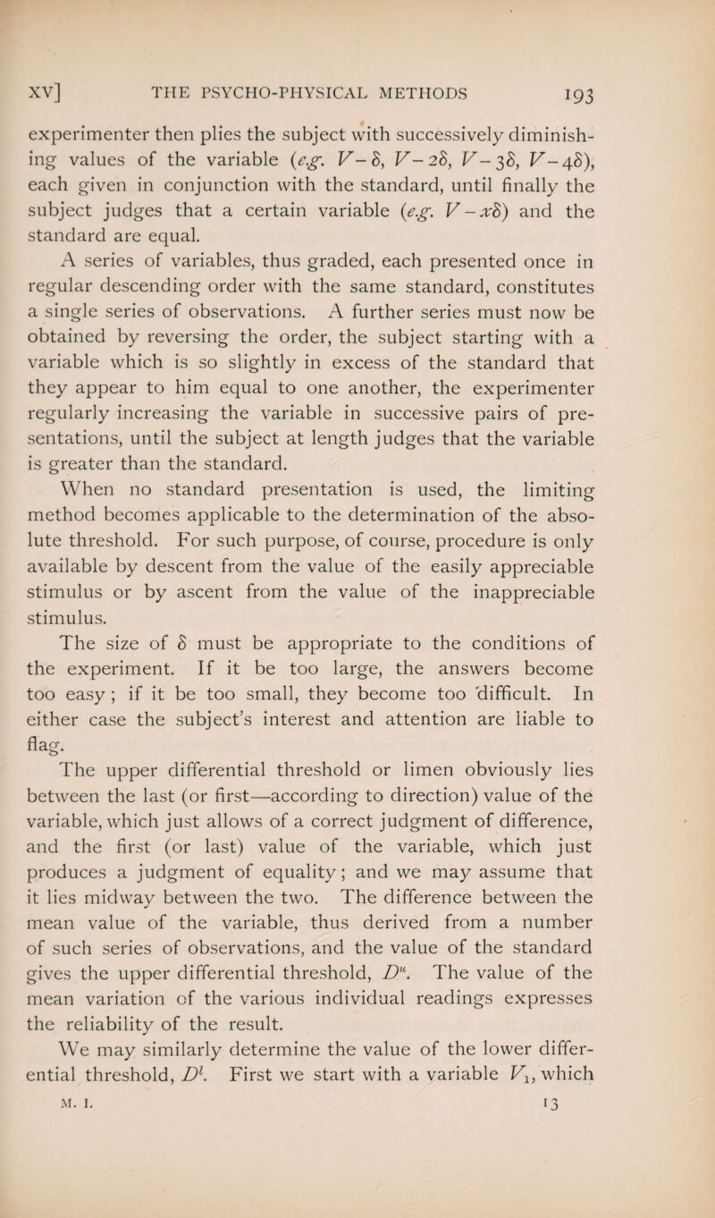 experimenter then plies the subject with successively diminish¬ ing values of the variable (eg. V-8, V-28, V-38, V-48), each given in conjunction with the standard, until finally the subject judges that a certain variable (eg. V-x8) and the standard are equal. A series of variables, thus graded, each presented once in regular descending order with the same standard, constitutes a single series of observations. A further series must now be obtained by reversing the order, the subject starting with a variable which is so slightly in excess of the standard that they appear to him equal to one another, the experimenter regularly increasing the variable in successive pairs of pre¬ sentations, until the subject at length judges that the variable is greater than the standard. When no standard presentation is used, the limiting method becomes applicable to the determination of the abso¬ lute threshold. For such purpose, of course, procedure is only available by descent from the value of the easily appreciable stimulus or by ascent from the value of the inappreciable stimulus. The size of 8 must be appropriate to the conditions of the experiment. If it be too large, the answers become too easy ; if it be too small, they become too difficult. In either case the subject’s interest and attention are liable to flag. The upper differential threshold or limen obviously lies between the last (or first—according to direction) value of the variable, which just allows of a correct judgment of difference, and the first (or last) value of the variable, which just produces a judgment of equality; and we may assume that it lies midway between the two. The difference between the mean value of the variable, thus derived from a number of such series of observations, and the value of the standard gives the upper differential threshold, Du. The value of the mean variation of the various individual readings expresses the reliability of the result. We may similarly determine the value of the lower differ¬ ential threshold, Dl. First we start with a variable Vlt which m. 1. 13