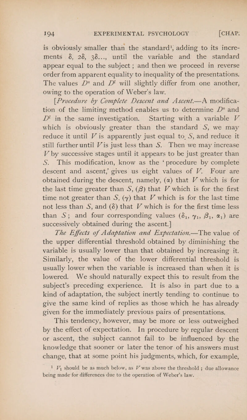 is obviously smaller than the standard1, adding to its incre¬ ments 8, 28, 38..., until the variable and the standard appear equal to the subject ; and then we proceed in reverse order from apparent equality to inequality of the presentations. The values Du and Dl will slightly differ from one another, owing to the operation of Weber’s law. [.Procedure by Complete Descent and Ascent.—A modifica¬ tion of the limiting method enables us to determine Du and Dl in the same investigation. Starting with a variable V which is obviously greater than the standard S, we may reduce it until V is apparently just equal to, S, and reduce it still further until Vis just less than S. Then we may increase Vby successive stages until it appears to be just greater than S'. This modification, know as the ‘ procedure by complete descent and ascent,’ gives us eight values of V. Four are obtained during the descent, namely, (a) that V which is for the last time greater than S, (/3) that V which is for the first time not greater than S, (7) that V which is for the last time not less than S, and (8) that V which is for the first time less than S; and four corresponding values (8lf ylf j3lf oq) are successively obtained during the ascent.] The Effects of Adaptation and Expectation.—The value of the upper differential threshold obtained by diminishing the variable is usually lower than that obtained by increasing it. Similarly, the value of the lower differential threshold is usually lower when the variable is increased than when it is lowered. We should naturally expect this to result from the subject’s preceding experience. It is also in part due to a kind of adaptation, the subject inertly tending to continue to give the same kind of replies as those which he has already given for the immediately previous pairs of presentations. This tendency, however, may be more or less outweighed by the effect of expectation. In procedure by regular descent or ascent, the subject cannot fail to be influenced by the knowledge that sooner or later the tenor of his answers must change, that at some point his judgments, which, for example, 1 l\ should be as much below, as V was above the threshold ; due allowance being made for differences due to the operation of Weber’s law.