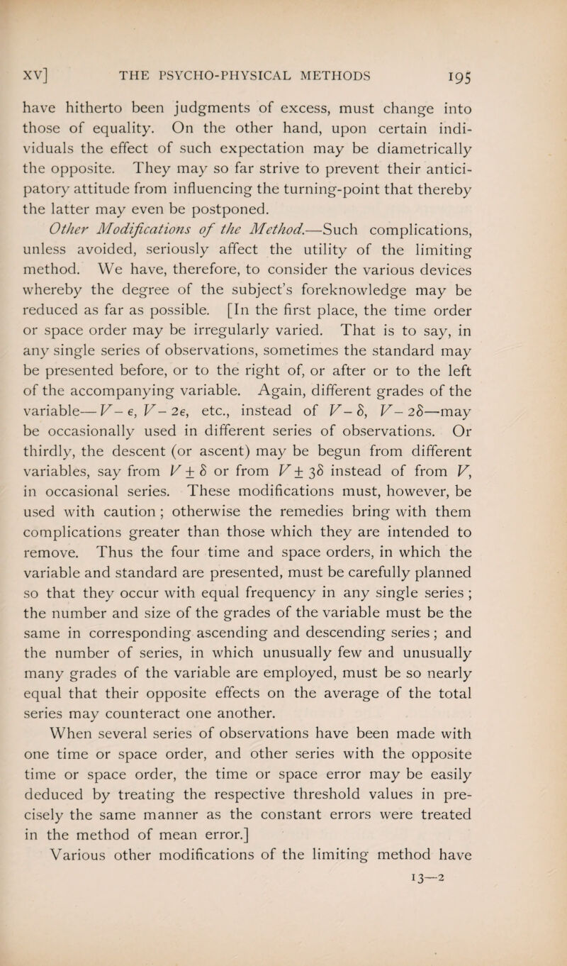 have hitherto been judgments of excess, must change into those of equality. On the other hand, upon certain indi¬ viduals the effect of such expectation may be diametrically the opposite. They may so far strive to prevent their antici¬ patory attitude from influencing the turning-point that thereby the latter may even be postponed. Other Modifications of the Method.—Such complications, unless avoided, seriously affect the utility of the limiting method. We have, therefore, to consider the various devices whereby the degree of the subject’s foreknowledge may be reduced as far as possible. [In the first place, the time order or space order may be irregularly varied. That is to say, in any single series of observations, sometimes the standard may be presented before, or to the right of, or after or to the left of the accompanying variable. Again, different grades of the variable—V-e, V-2e, etc., instead of V - 8, V- 28—may be occasionally used in different series of observations. Or thirdly, the descent (or ascent) may be begun from different variables, say from V ± 8 or from V ±38 instead of from V, in occasional series. These modifications must, however, be used with caution ; otherwise the remedies bring with them complications greater than those which they are intended to remove. Thus the four time and space orders, in which the variable and standard are presented, must be carefully planned so that they occur with equal frequency in any single series ; the number and size of the grades of the variable must be the same in corresponding ascending and descending series; and the number of series, in which unusually few and unusually many grades of the variable are employed, must be so nearly equal that their opposite effects on the average of the total series may counteract one another. When several series of observations have been made with one time or space order, and other series with the opposite time or space order, the time or space error may be easily deduced by treating the respective threshold values in pre¬ cisely the same manner as the constant errors were treated in the method of mean error.] Various other modifications of the limiting method have 13—2