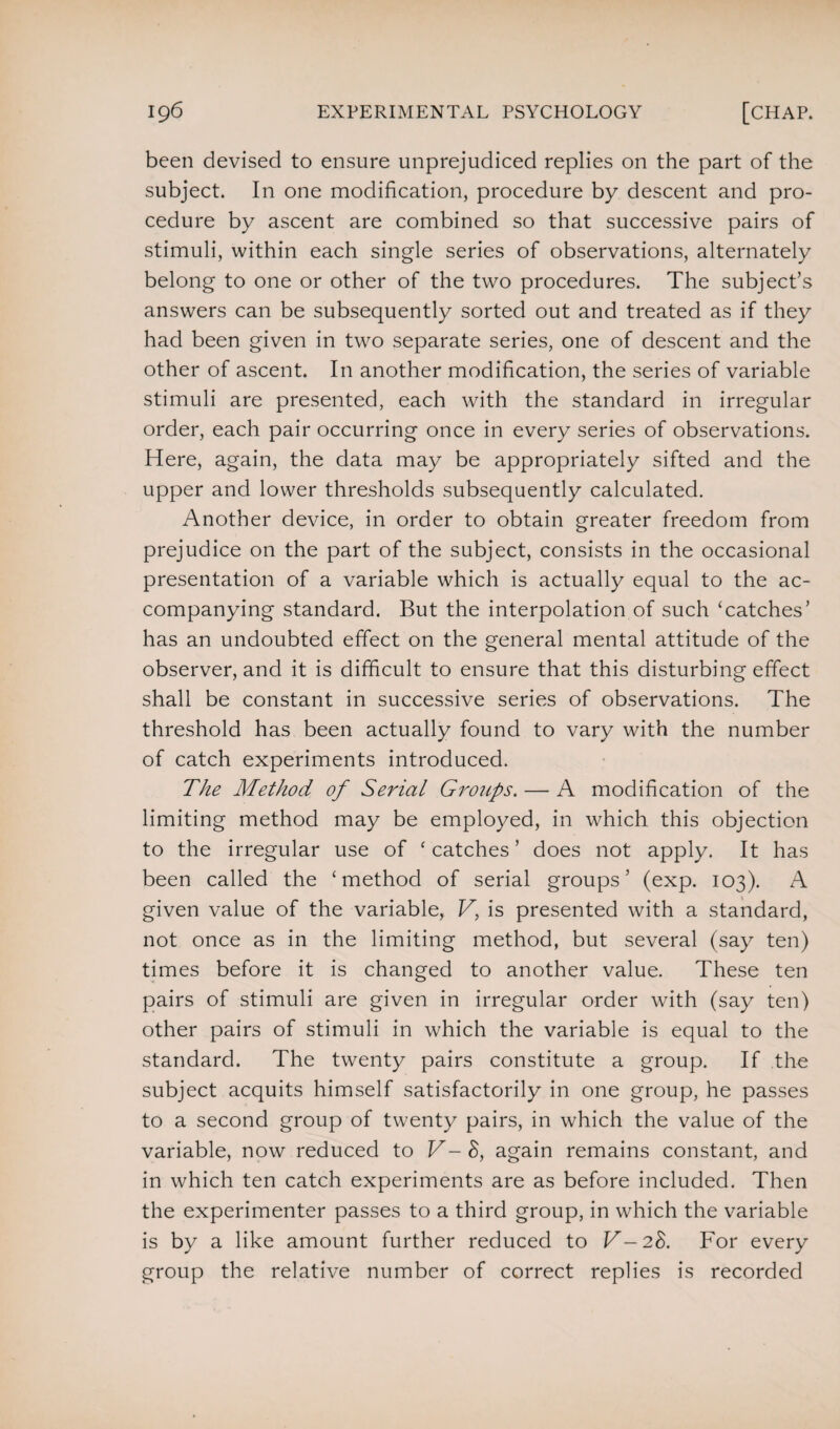 been devised to ensure unprejudiced replies on the part of the subject. In one modification, procedure by descent and pro¬ cedure by ascent are combined so that successive pairs of stimuli, within each single series of observations, alternately belong to one or other of the two procedures. The subject’s answers can be subsequently sorted out and treated as if they had been given in two separate series, one of descent and the other of ascent. In another modification, the series of variable stimuli are presented, each with the standard in irregular order, each pair occurring once in every series of observations. Here, again, the data may be appropriately sifted and the upper and lower thresholds subsequently calculated. Another device, in order to obtain greater freedom from prejudice on the part of the subject, consists in the occasional presentation of a variable which is actually equal to the ac¬ companying standard. But the interpolation of such ‘catches’ has an undoubted effect on the general mental attitude of the observer, and it is difficult to ensure that this disturbing effect shall be constant in successive series of observations. The threshold has been actually found to vary with the number of catch experiments introduced. The Method of Serial Groups. — A modification of the limiting method may be employed, in which this objection to the irregular use of ‘catches’ does not apply. It has been called the ‘method of serial groups’ (exp. 103). A given value of the variable, V, is presented with a standard, not once as in the limiting method, but several (say ten) times before it is changed to another value. These ten pairs of stimuli are given in irregular order with (say ten) other pairs of stimuli in which the variable is equal to the standard. The twenty pairs constitute a group. If the subject acquits himself satisfactorily in one group, he passes to a second group of twenty pairs, in which the value of the variable, now reduced to V-8, again remains constant, and in which ten catch experiments are as before included. Then the experimenter passes to a third group, in which the variable is by a like amount further reduced to V-28. For every group the relative number of correct replies is recorded