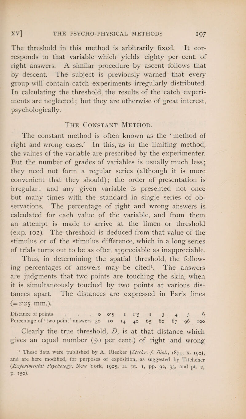 The threshold in this method is arbitrarily fixed. It cor¬ responds to that variable which yields eighty per cent, of right answers. A similar procedure by ascent follows that by descent. The subject is previously warned that every group will contain catch experiments irregularly distributed. In calculating the threshold, the results of the catch experi¬ ments are neglected; but they are otherwise of great interest, psychologically. The Constant Metpiod. The constant method is often known as the ‘ method of right and wrong cases.’ In this, as in the limiting method, the values of the variable are prescribed by the experimenter. But the number of grades of variables is usually much less; they need not form a regular series (although it is more convenient that they should); the order of presentation is irregular; and any given variable is presented not once but many times with the standard in single series of ob¬ servations. The percentage of right and wrong answers is calculated for each value of the variable, and from them an attempt is made to arrive at the limen or threshold (exp. 102). The threshold is deduced from that value of the stimulus or of the stimulus difference, which in a long series of trials turns out to be as often appreciable as inappreciable. Thus, in determining the spatial threshold, the follow¬ ing percentages of answers may be cited1. The answers are judgments that two points are touching the skin, when it is simultaneously touched by two points at various dis¬ tances apart. The distances are expressed in Paris lines (=2*25 mm.). Distance of points . . .0 0*5 1 1*5 2 3 4 5 6 Percentage of ‘ two point ’ answers 30 10 14 40 65 80 87 96 100 Clearly the true threshold, D, is at that distance which gives an equal number (50 per cent.) of right and wrong 1 These data were published by A. Riecker (Ztsckr.f Biol., 1874, x. 190), and are here modified, for purposes of exposition, as suggested by Titchener (.Experimental Psychology, New York, 1905, II. pt. 1, pp. 92, 93, and pt. 2, p. 250).