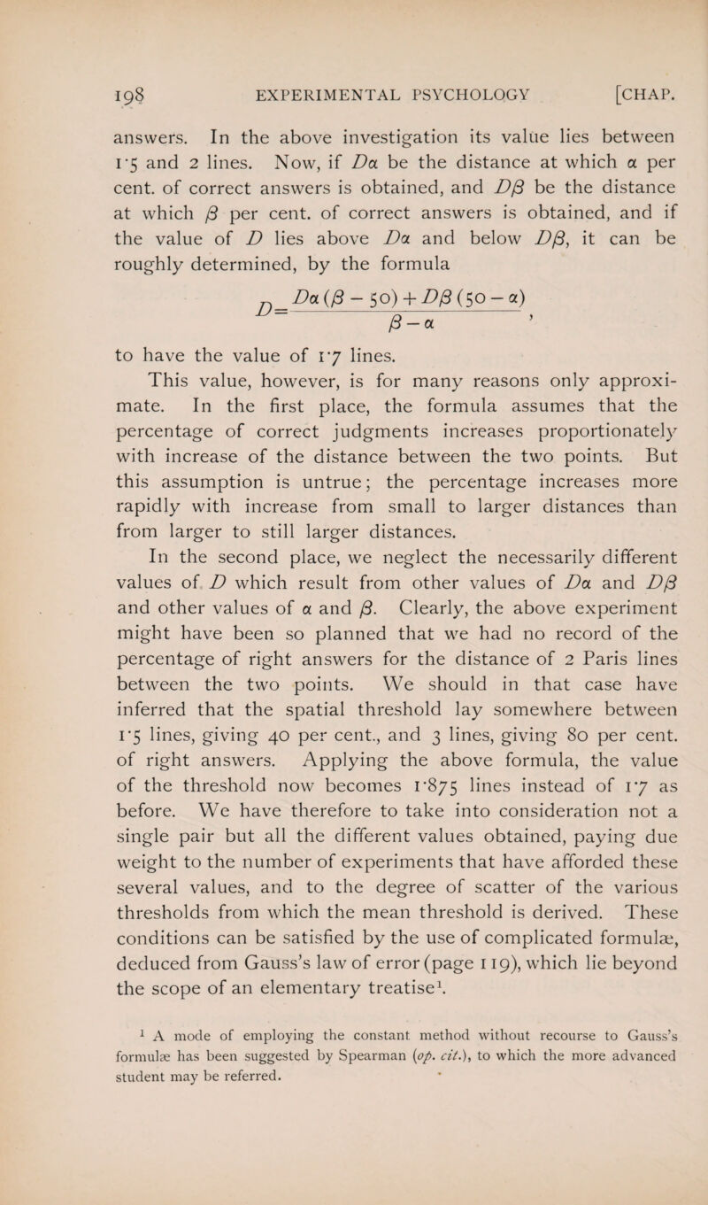 answers. In the above investigation its value lies between 1*5 and 2 lines. Now, if Da be the distance at which a per cent, of correct answers is obtained, and D/3 be the distance at which ft per cent, of correct answers is obtained, and if the value of D lies above Da and below D/3, it can be roughly determined, by the formula Da (/3 — go) + D& (50 — a) 0-a to have the value of 17 lines. This value, however, is for many reasons only approxi¬ mate. In the first place, the formula assumes that the percentage of correct judgments increases proportionately with increase of the distance between the two points. But this assumption is untrue; the percentage increases more rapidly with increase from small to larger distances than from larger to still larger distances. In the second place, we neglect the necessarily different values of D which result from other values of Da and Dft and other values of a and ft. Clearly, the above experiment might have been so planned that we had no record of the percentage of right answers for the distance of 2 Paris lines between the two points. We should in that case have inferred that the spatial threshold lay somewhere between 1*5 lines, giving 40 per cent., and 3 lines, giving 80 per cent, of right answers. Applying the above formula, the value of the threshold now becomes 1*875 lines instead of 17 as before. We have therefore to take into consideration not a single pair but all the different values obtained, paying due weight to the number of experiments that have afforded these several values, and to the degree of scatter of the various thresholds from which the mean threshold is derived. These conditions can be satisfied by the use of complicated formulae, deduced from Gauss’s law of error (page 119), which lie beyond the scope of an elementary treatise1. 1 A mode of employing the constant, method without recourse to Gauss’s formulae has been suggested by Spearman (op. cit.), to which the more advanced student may be referred.