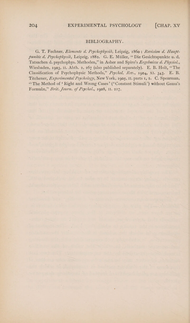 BIBLIOGRAPHY. G. T. Fechner, Elemente d. Psychophysik, Leipzig, i860 ; Revision d. Haupt- punkte d. Psychophysik, Leipzig, 1882. G. E. Muller, “ Die Gesichtspunkte u. d. Tatsachen d. psychophys. Methoden,” in Asher and Spiro’s Ergebnisse d. Physiol., Wiesbaden, 1903, II. Abth. 2, 267 (also published separately). E. B. Holt, “The Classification of Psychophysic Methods,” Psychol. Rev., 1904, XI. 343. E. B. Titchener, Experimental Psychology, New York, 1905, II. parts 1, 2. C. Spearman, “ The Method of ‘ Right and Wrong Cases ’ (‘ Constant Stimuli ’) without Gauss’s Formulae,” Brit. Jonrn. of Psychol., 1908, II. 227.