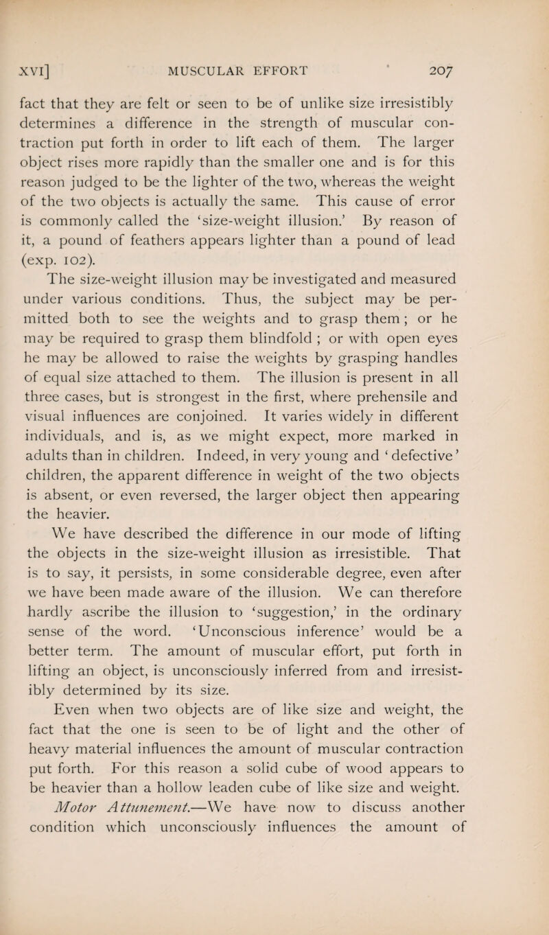 fact that they are felt or seen to be of unlike size irresistibly determines a difference in the strength of muscular con¬ traction put forth in order to lift each of them. The larger object rises more rapidly than the smaller one and is for this reason judged to be the lighter of the two, whereas the weight of the two objects is actually the same. This cause of error is commonly called the ‘size-weight illusion.’ By reason of it, a pound of feathers appears lighter than a pound of lead (exp. 102). The size-weight illusion may be investigated and measured under various conditions. Thus, the subject may be per¬ mitted both to see the weights and to grasp them ; or he may be required to grasp them blindfold ; or with open eyes he may be allowed to raise the weights by grasping handles of equal size attached to them. The illusion is present in all three cases, but is strongest in the first, where prehensile and visual influences are conjoined. It varies widely in different individuals, and is, as we might expect, more marked in adults than in children. Indeed, in very young and ‘ defective ’ children, the apparent difference in weight of the two objects is absent, or even reversed, the larger object then appearing the heavier. We have described the difference in our mode of lifting the objects in the size-weight illusion as irresistible. That is to say, it persists, in some considerable degree, even after we have been made aware of the illusion. We can therefore hardly ascribe the illusion to ‘suggestion,’ in the ordinary sense of the word. ‘Unconscious inference’ would be a better term. The amount of muscular effort, put forth in lifting an object, is unconsciously inferred from and irresist¬ ibly determined by its size. Even when two objects are of like size and weight, the fact that the one is seen to be of light and the other of heavy material influences the amount of muscular contraction put forth. For this reason a solid cube of wood appears to be heavier than a hollow leaden cube of like size and weight. Motor Attunement.—We have now to discuss another condition which unconsciously influences the amount of