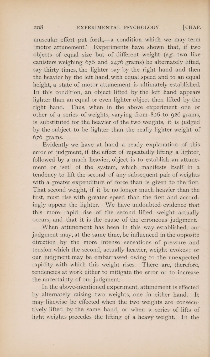 muscular effort put forth,—a condition which we may term ‘motor attunement.’ Experiments have shown that, if two objects of equal size but of different weight (eg. two like canisters weighing 676 and 2476 grams.) be alternately lifted, say thirty times, the lighter say by the right hand and then the heavier by the left hand, with equal speed and to an equal height, a state of motor attunement is ultimately established. In this condition, an object lifted by the left hand appears lighter than an equal or even lighter object then lifted by the right hand. Thus, when in the above experiment one or other of a series of weights, varying from 826 to 926 grams, is substituted for the heavier of the two weights, it is judged by the subject to be lighter than the really lighter weight of 676 grams. Evidently we have at hand a ready explanation of this error of judgment, if the effect of repeatedly lifting a lighter, followed by a much heavier, object is to establish an attune¬ ment or ‘set’ of the system, which manifests itself in a tendency to lift the second of any subsequent pair of weights with a greater expenditure of force than is given to the first. That second weight, if it be no longer much heavier than the first, must rise with greater speed than the first and accord¬ ingly appear the lighter. We have undoubted evidence that this more rapid rise of the second lifted weight actually occurs, and that it is the cause of the erroneous judgment. When attunement has been in this way established, our judgment may, at the same time, be influenced in the opposite direction by the more intense sensations of pressure and tension which the second, actually heavier, weight evokes ; or our judgment may be embarrassed owing to the unexpected rapidity with which this weight rises. There are, therefore, tendencies at work either to mitigate the error or to increase the uncertainty of our judgment. In the above-mentioned experiment, attunement is effected by alternately raising two weights, one in either hand. It may likewise be effected when the two weights are consecu¬ tively lifted by the same hand, or when a series of lifts of light weights precedes the lifting of a heavy weight. In the