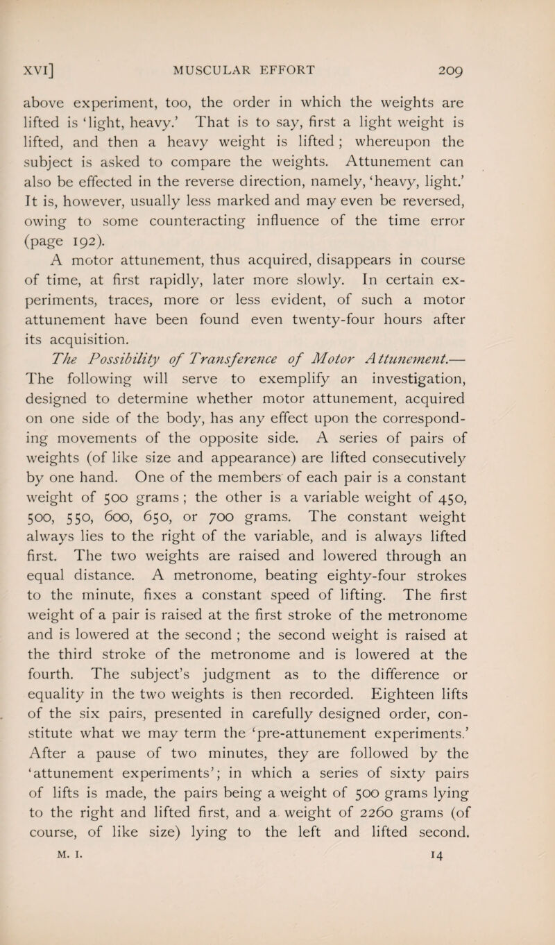 above experiment, too, the order in which the weights are lifted is ‘light, heavy/ That is to say, first a light weight is lifted, and then a heavy weight is lifted; whereupon the subject is asked to compare the weights. Attunement can also be effected in the reverse direction, namely, ‘heavy, light/ It is, however, usually less marked and may even be reversed, owing to some counteracting influence of the time error (page 192). A motor attunement, thus acquired, disappears in course of time, at first rapidly, later more slowly. In certain ex¬ periments, traces, more or less evident, of such a motor attunement have been found even twenty-four hours after its acquisition. The Possibility of Transference of Motor A ttunement.— The following will serve to exemplify an investigation, designed to determine whether motor attunement, acquired on one side of the body, has any effect upon the correspond¬ ing movements of the opposite side. A series of pairs of weights (of like size and appearance) are lifted consecutively by one hand. One of the members of each pair is a constant weight of 500 grams ; the other is a variable weight of 450, 500, 550, 600, 650, or 700 grams. The constant weight always lies to the right of the variable, and is always lifted first. The two weights are raised and lowered through an equal distance. A metronome, beating eighty-four strokes to the minute, fixes a constant speed of lifting. The first weight of a pair is raised at the first stroke of the metronome and is lowered at the second ; the second weight is raised at the third stroke of the metronome and is lowered at the fourth. The subject’s judgment as to the difference or equality in the two weights is then recorded. Eighteen lifts of the six pairs, presented in carefully designed order, con¬ stitute what we may term the ‘pre-attunement experiments/ After a pause of two minutes, they are followed by the ‘attunement experiments’; in which a series of sixty pairs of lifts is made, the pairs being a weight of 500 grams lying to the right and lifted first, and a weight of 2260 grams (of course, of like size) lying to the left and lifted second. m. 1. 14