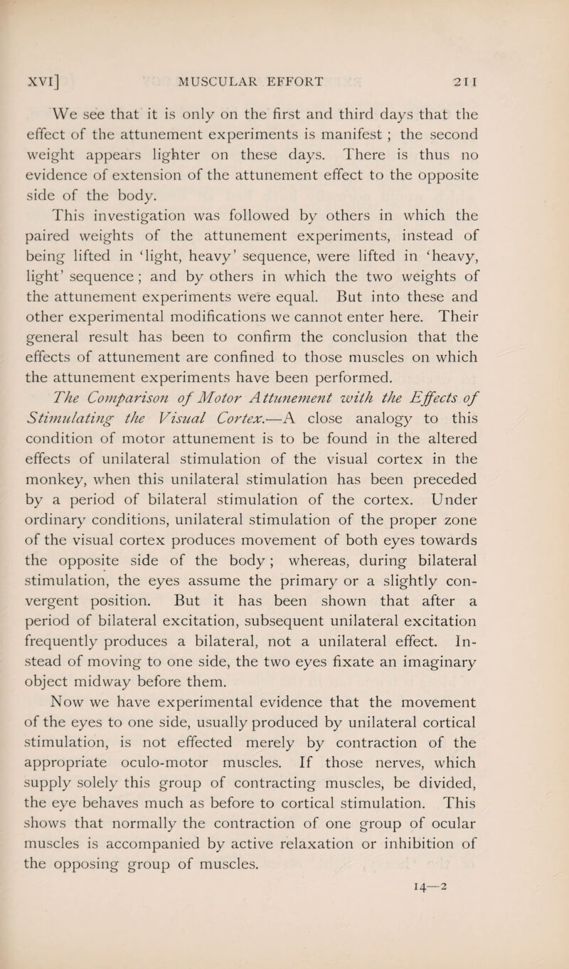 We see that it is only on the first and third days that the effect of the attunement experiments is manifest ; the second weight appears lighter on these days. There is thus no evidence of extension of the attunement effect to the opposite side of the body. This investigation was followed by others in which the paired weights of the attunement experiments, instead of being lifted in ‘light, heavy’ sequence, were lifted in ‘heavy, light’ sequence ; and by others in which the two weights of the attunement experiments were equal. But into these and other experimental modifications we cannot enter here. Their general result has been to confirm the conclusion that the effects of attunement are confined to those muscles on which the attunement experiments have been performed. The Comparison of Motor Attunement with the Effects of Stimulating the Visual Cortex.—A close analogy to this condition of motor attunement is to be found in the altered effects of unilateral stimulation of the visual cortex in the monkey, when this unilateral stimulation has been preceded by a period of bilateral stimulation of the cortex. Under ordinary conditions, unilateral stimulation of the proper zone of the visual cortex produces movement of both eyes towards the opposite side of the body; whereas, during bilateral stimulation, the eyes assume the primary or a slightly con¬ vergent position. But it has been shown that after a period of bilateral excitation, subsequent unilateral excitation frequently produces a bilateral, not a unilateral effect. In¬ stead of moving to one side, the two eyes fixate an imaginary object midway before them. Now we have experimental evidence that the movement of the eyes to one side, usually produced by unilateral cortical stimulation, is not effected merely by contraction of the appropriate oculo-motor muscles. If those nerves, which supply solely this group of contracting muscles, be divided, the eye behaves much as before to cortical stimulation. This shows that normally the contraction of one group of ocular muscles is accompanied by active relaxation or inhibition of the opposing group of muscles. 14—2