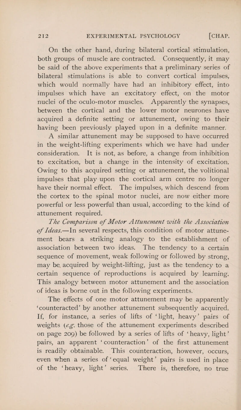 On the other hand, during bilateral cortical stimulation, both groups of muscle are contracted. Consequently, it may be said of the above experiments that a preliminary series of bilateral stimulations is able to convert cortical impulses, which would normally have had an inhibitory effect, into impulses which have an excitatory effect, on the motor nuclei of the oculo-motor muscles. Apparently the synapses, between the cortical and the lower motor neurones have acquired a definite setting or attunement, owing to their having been previously played upon in a definite manner. A similar attunement may be supposed to have occurred in the weight-lifting experiments which we have had under consideration. It is not, as before, a change from inhibition to excitation, but a change in the intensity of excitation. Owing to this acquired setting or attunement, the volitional impulses that play upon the cortical arm centre no longer have their normal effect. The impulses, which descend from the cortex to the spinal motor nuclei, are now either more powerful or less powerful than usual, according to the kind of attunement required. The Co?nparison of Motor Attunement with the Association of Ideas.—In several respects, this condition of motor attune¬ ment bears a striking analogy to the establishment of association between two ideas. The tendency to a certain sequence of movement, weak following or followed by strong, may be. acquired by weight-lifting, just as the tendency to a certain sequence of reproductions is acquired by learning. This analogy between motor attunement and the association of ideas is borne out in the following experiments. The effects of one motor attunement may be apparently ‘counteracted’ by another attunement subsequently acquired. If, for instance, a series of lifts of ‘light, heavy’ pairs of weights {eg. those of the attunement experiments described on page 209) be followed by a series of lifts of ‘ heavy, light ’ pairs, an apparent ‘ counteraction ’ of the first attunement is readily obtainable. This counteraction, however, occurs, even when a series of ‘ equal weight ’ pairs is used in place of the ‘ heavy, light ’ series. There is, therefore, no true