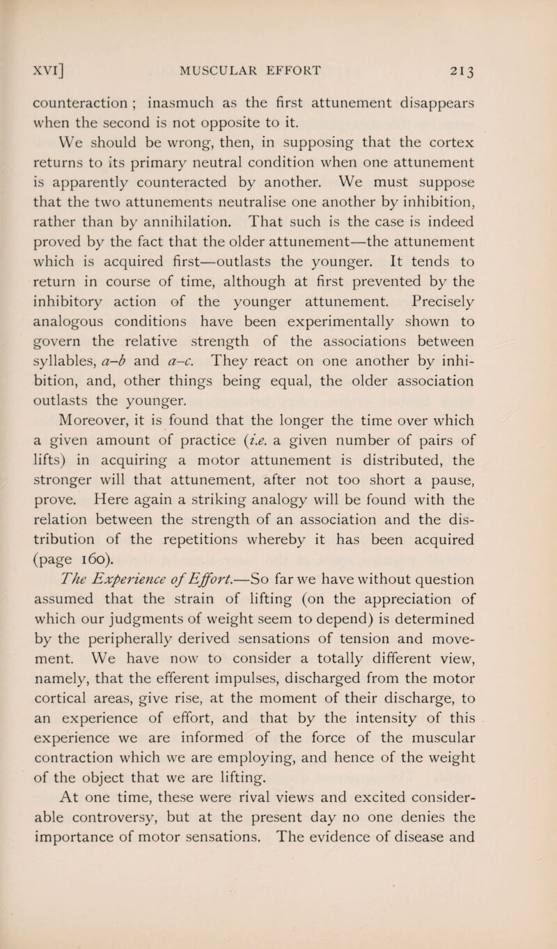 counteraction ; inasmuch as the first attunement disappears when the second is not opposite to it. We should be wrong, then, in supposing that the cortex returns to its primary neutral condition when one attunement is apparently counteracted by another. We must suppose that the two attunements neutralise one another by inhibition, rather than by annihilation. That such is the case is indeed proved by the fact that the older attunement—the attunement which is acquired first—outlasts the younger. It tends to return in course of time, although at first prevented by the inhibitory action of the younger attunement. Precisely analogous conditions have been experimentally shown to govern the relative strength of the associations between syllables, a-b and a-c. They react on one another by inhi¬ bition, and, other things being equal, the older association outlasts the younger. Moreover, it is found that the longer the time over which a given amount of practice (i.e. a given number of pairs of lifts) in acquiring a motor attunement is distributed, the stronger will that attunement, after not too short a pause, prove. Here again a striking analogy will be found with the relation between the strength of an association and the dis¬ tribution of the repetitions whereby it has been acquired (page 160). The Experience of Effort.—So far we have without question assumed that the strain of lifting (on the appreciation of which our judgments of weight seem to depend) is determined by the peripherally derived sensations of tension and move¬ ment. We have now to consider a totally different view, namely, that the efferent impulses, discharged from the motor cortical areas, give rise, at the moment of their discharge, to an experience of effort, and that by the intensity of this experience we are informed of the force of the muscular contraction which we are employing, and hence of the weight of the object that we are lifting. At one time, these were rival views and excited consider¬ able controversy, but at the present day no one denies the importance of motor sensations. The evidence of disease and
