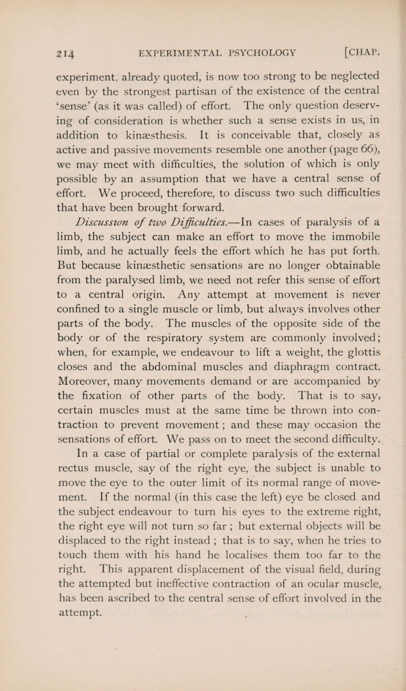 experiment, already quoted, is now too strong to be neglected even by the strongest partisan of the existence of the central ‘sense’ (as it was called) of effort. The only question deserv¬ ing of consideration is whether such a sense exists in us, in addition to kinaesthesis. It is conceivable that, closely as active and passive movements resemble one another (page 66), we may meet with difficulties, the solution of which is only possible by an assumption that we have a central sense of effort. We proceed, therefore, to discuss two such difficulties that have been brought forward. Discussion of two Difficulties.— In cases of paralysis of a limb, the subject can make an effort to move the immobile limb, and he actually feels the effort which he has put forth. But because kinaesthetic sensations are no longer obtainable from the paralysed limb, we need not refer this sense of effort to a central origin. Any attempt at movement is never confined to a single muscle or limb, but always involves other parts of the body. The muscles of the opposite side of the body or of the respiratory system are commonly involved; when, for example, we endeavour to lift a weight, the glottis closes and the abdominal muscles and diaphragm contract. Moreover, many movements demand or are accompanied by the fixation of other parts of the body. That is to say, certain muscles must at the same time be thrown into con¬ traction to prevent movement; and these may occasion the sensations of effort. We pass on to meet the second difficulty. In a case of partial or complete paralysis of the external rectus muscle, say of the right eye, the subject is unable to move the eye to the outer limit of its normal range of move¬ ment. If the normal (in this case the left) eye be closed and the subject endeavour to turn his eyes to the extreme right, the right eye will not turn so far ; but external objects will be displaced to the right instead ; that is to say, when he tries to touch them with his hand he localises them too far to the right. This apparent displacement of the visual field, during the attempted but ineffective contraction of an ocular muscle, has been ascribed to the central sense of effort involved in the attempt.