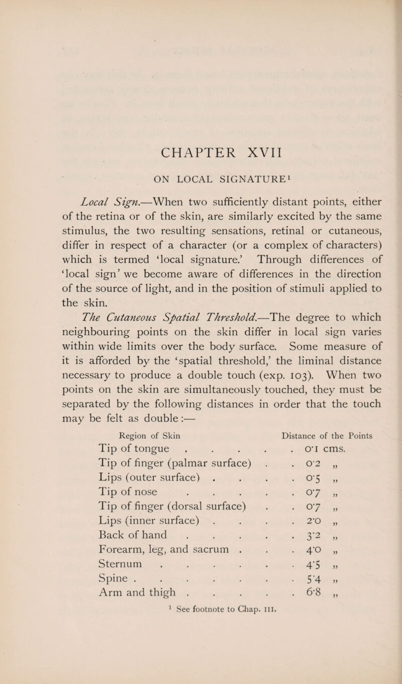 CHAPTER XVIi ON LOCAL SIGNATURE1 Local Sign.—When two sufficiently distant points, either of the retina or of the skin, are similarly excited by the same stimulus, the two resulting sensations, retinal or cutaneous, differ in respect of a character (or a complex of characters) which is termed ‘local signature.’ Through differences of ‘local sign’ we become aware of differences in the direction of the source of light, and in the position of stimuli applied to the skin. The Cutaneous Spatial Threshold.—The degree to which neighbouring points on the skin differ in local sign varies within wide limits over the body surface. Some measure of it is afforded by the ‘spatial threshold,’ the liminal distance necessary to produce a double touch (exp. 103). When two points on the skin are simultaneously touched, they must be separated by the following distances in order that the touch may be felt as double:— Region of Skin Distance of the Points Tip of tongue .... . O' 1 cms. Tip of finger (palmar surface) . 02 » Lips (outer surface) . 0-5 » Tip of nose .... . 07 » Tip of finger (dorsal surface) . 07 » Lips (inner surface) . 2'0 » Back of hand .... . 3*2 Forearm, leg, and sacrum . . 4*0 » Sternum ..... . 4-5 Spine ...... • 5-4 Arm and thigh .... . 6-8 » 1 See footnote to Chap. ill.