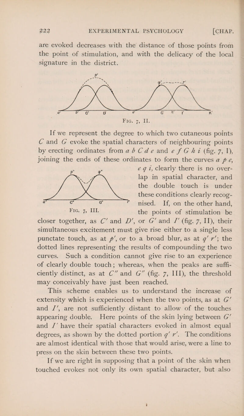 are evoked decreases with the distance of those points from the point of stimulation, and with the delicacy of the local signature in the district. If we represent the degree to which two cutaneous points C and G evoke the spatial characters of neighbouring points by erecting ordinates from a b C d e and e f G h i (fig. 7, I), joining the ends of these ordinates to form the curves ape, e q i, clearly there is no over¬ lap in spatial character, and the double touch is under these conditions clearly recog¬ nised. If, on the other hand, the points of stimulation be closer together, as C' and D', or G' and /' (fig. 7, II), their simultaneous excitement must give rise either to a single less punctate touch, as at p\ or to a broad blur, as at q' r'\ the dotted lines representing the results of compounding the two curves. Such a condition cannot give rise to an experience of clearly double touch; whereas, when the peaks are suffi¬ ciently distinct, as at C and G (fig. 7, III), the threshold may conceivably have just been reached. This scheme enables us to understand the increase of extensity which is experienced when the two points, as at G' and /', are not sufficiently distant to allow of the touches appearing double. Here points of the skin lying between G' and I' have their spatial characters evoked in almost equal degrees, as shown by the dotted portion q' r'. The conditions are almost identical with those that would arise, were a line to press on the skin between these two points. If we are right in supposing that a point of the skin when touched evokes not only its own spatial character, but also Fig. 7, III.