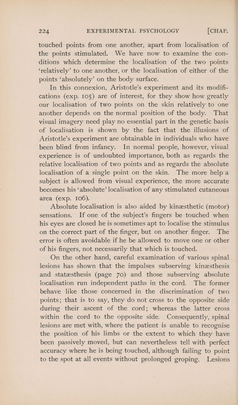 touched points from one another, apart from localisation of the points stimulated. We have now to examine the con¬ ditions which determine the localisation of the two points ‘relatively’ to one another, or the localisation of either of the points ‘absolutely’ on the body surface. In this connexion, Aristotle’s experiment and its modifi¬ cations (exp. 105) are of interest, for they show how greatly our localisation of two points on the skin relatively to one another depends on the normal position of the body. That visual imagery need play no essential part in the genetic basis of localisation is shown by the fact that the illusions of Aristotle’s experiment are obtainable in individuals who have been blind from infancy. In normal people, however, visual experience is of undoubted importance, both as regards the relative localisation of two points and as regards the absolute localisation of a single point on the skin. The more help a subject is allowed from visual experience, the more accurate becomes his ‘absolute’ localisation of any stimulated cutaneous area (exp. 106). Absolute localisation is also aided by kinaesthetic (motor) sensations. If one of the subject’s fingers be touched when his eyes are closed he is sometimes apt to localise the stimulus on the correct part of the finger, but on another finger. The error is often avoidable if he be allowed to move one or other of his fingers, not necessarily that which is touched. On the other hand, careful examination of various spinal lesions has shown that the impulses subserving kinaesthesis and stataesthesis (page 70) and those subserving absolute localisation run independent paths in the cord. The former behave like those concerned in the discrimination of two points; that is to say, they do not cross to the opposite side during their ascent of the cord; whereas the latter cross within the cord to the opposite side. Consequently, spinal lesions are met with, where the patient is unable to recognise the position of his limbs or the extent to which they have been passively moved, but can nevertheless tell with perfect accuracy where he is being touched, although failing to point to the spot at all events without prolonged groping. Lesions