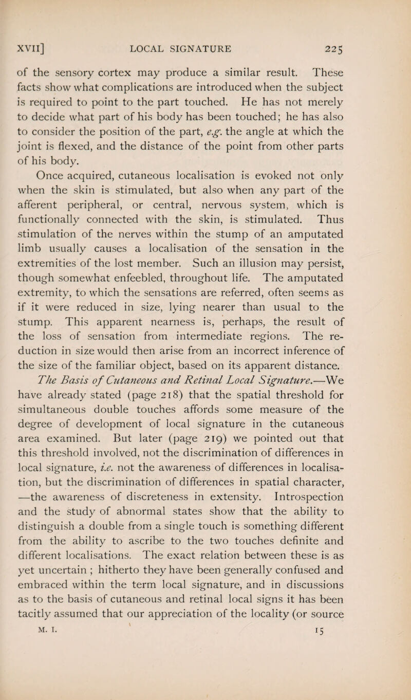 of the sensory cortex may produce a similar result. These facts show what complications are introduced when the subject is required to point to the part touched. He has not merely to decide what part of his body has been touched; he has also to consider the position of the part, eg. the angle at which the joint is flexed, and the distance of the point from other parts of his body. Once acquired, cutaneous localisation is evoked not only when the skin is stimulated, but also when any part of the afferent peripheral, or central, nervous system, which is functionally connected with the skin, is stimulated. Thus stimulation of the nerves within the stump of an amputated limb usually causes a localisation of the sensation in the extremities of the lost member. Such an illusion may persist, though somewhat enfeebled, throughout life. The amputated extremity, to which the sensations are referred, often seems as if it were reduced in size, lying nearer than usual to the stump. This apparent nearness is, perhaps, the result of the loss of sensation from intermediate regions. The re¬ duction in size would then arise from an incorrect inference of the size of the familiar object, based on its apparent distance. The Basis of Cutaneous and Retinal Local Signature.—We have already stated (page 218) that the spatial threshold for simultaneous double touches affords some measure of the degree of development of local signature in the cutaneous area examined. But later (page 219) we pointed out that this threshold involved, not the discrimination of differences in local signature, i.e. not the awareness of differences in localisa¬ tion, but the discrimination of differences in spatial character, —the awareness of discreteness in extensity. Introspection and the study of abnormal states show that the ability to distinguish a double from a single touch is something different from the ability to ascribe to the two touches definite and different localisations. The exact relation between these is as yet uncertain ; hitherto they have been generally confused and embraced within the term local signature, and in discussions as to the basis of cutaneous and retinal local signs it has been tacitly assumed that our appreciation of the locality (or source m. 1. 15