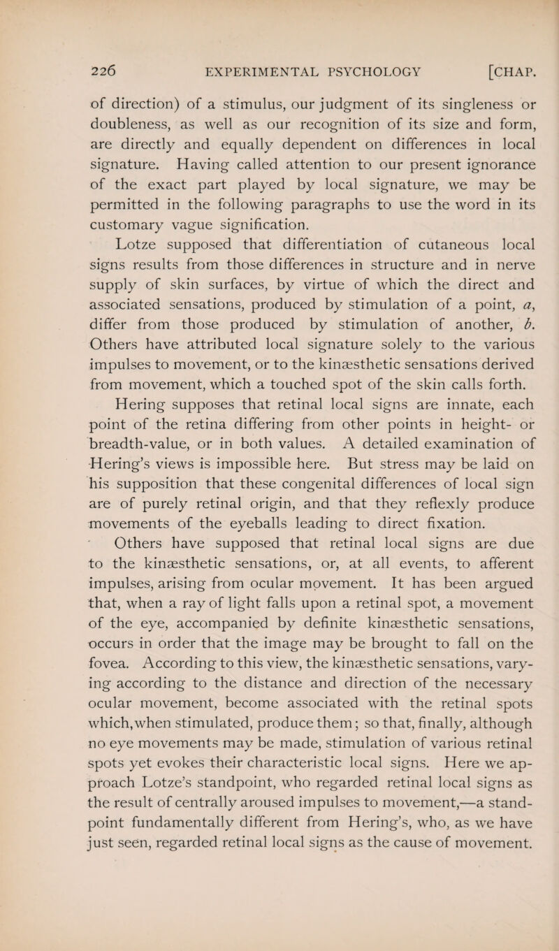 of direction) of a stimulus, our judgment of its singleness or doubleness, as well as our recognition of its size and form, are directly and equally dependent on differences in local signature. Having called attention to our present ignorance of the exact part played by local signature, we may be permitted in the following paragraphs to use the word in its customary vague signification. Lotze supposed that differentiation of cutaneous local signs results from those differences in structure and in nerve supply of skin surfaces, by virtue of which the direct and associated sensations, produced by stimulation of a point, a, differ from those produced by stimulation of another, b. Others have attributed local signature solely to the various impulses to movement, or to the kinaesthetic sensations derived from movement, which a touched spot of the skin calls forth. Hering supposes that retinal local signs are innate, each point of the retina differing from other points in height- or breadth-value, or in both values. A detailed examination of Hering’s views is impossible here. But stress may be laid on his supposition that these congenital differences of local sign are of purely retinal origin, and that they refiexly produce movements of the eyeballs leading to direct fixation. Others have supposed that retinal local signs are due to the kinaesthetic sensations, or, at all events, to afferent impulses, arising from ocular movement. It has been argued that, when a ray of light falls upon a retinal spot, a movement of the eye, accompanied by definite kinaesthetic sensations, occurs in order that the image may be brought to fall on the fovea. According to this view, the kinaesthetic sensations, vary¬ ing according to the distance and direction of the necessary ocular movement, become associated with the retinal spots which, when stimulated, produce them; so that, finally, although no eye movements may be made, stimulation of various retinal spots yet evokes their characteristic local signs. Here we ap¬ proach Lotze’s standpoint, who regarded retinal local signs as the result of centrally aroused impulses to movement,—a stand¬ point fundamentally different from Hering’s, who, as we have just seen, regarded retinal local signs as the cause of movement.