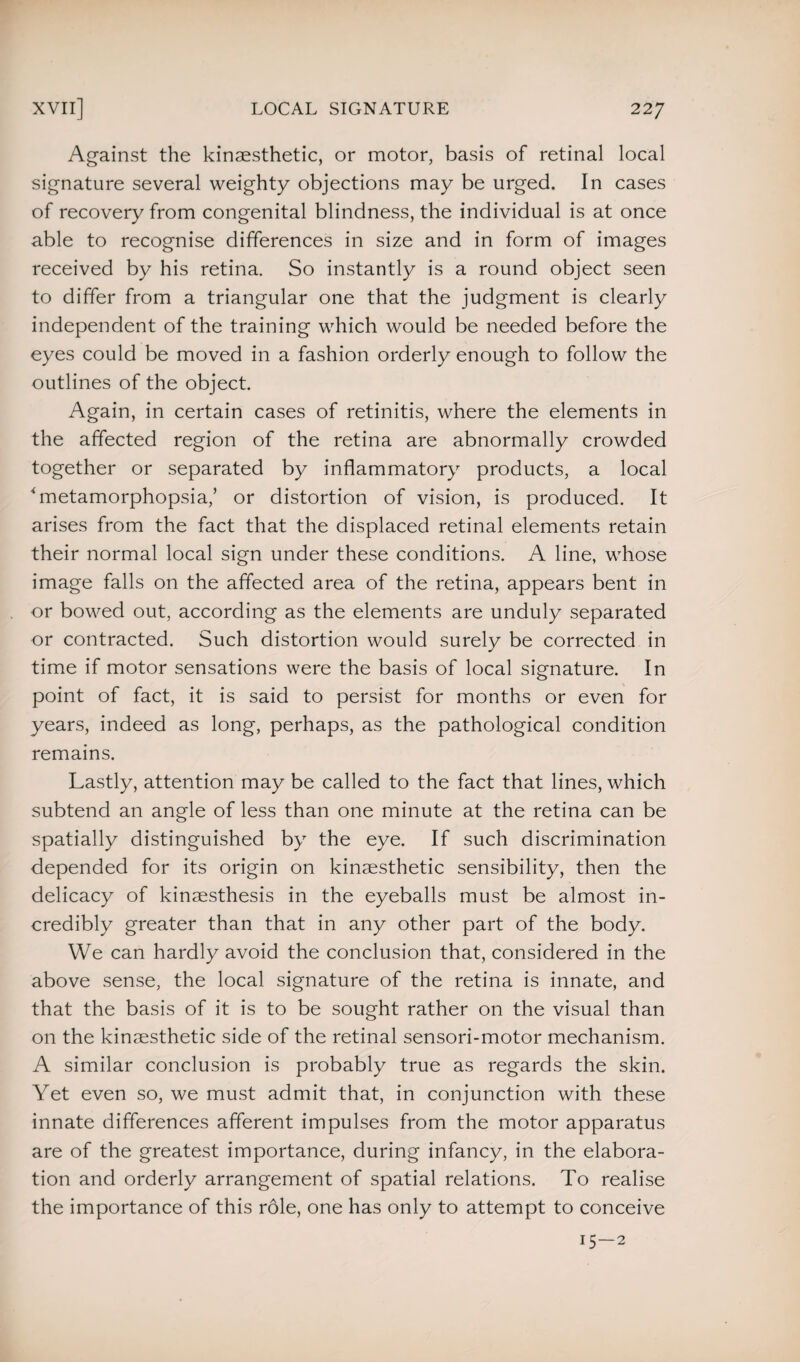 Against the kinaesthetic, or motor, basis of retinal local signature several weighty objections may be urged. In cases of recovery from congenital blindness, the individual is at once able to recognise differences in size and in form of images received by his retina. So instantly is a round object seen to differ from a triangular one that the judgment is clearly independent of the training which would be needed before the eyes could be moved in a fashion orderly enough to follow the outlines of the object. Again, in certain cases of retinitis, where the elements in the affected region of the retina are abnormally crowded together or separated by inflammatory products, a local Tnetamorphopsia,’ or distortion of vision, is produced. It arises from the fact that the displaced retinal elements retain their normal local sign under these conditions. A line, whose image falls on the affected area of the retina, appears bent in or bowed out, according as the elements are unduly separated or contracted. Such distortion would surely be corrected in time if motor sensations were the basis of local signature. In point of fact, it is said to persist for months or even for years, indeed as long, perhaps, as the pathological condition remains. Lastly, attention may be called to the fact that lines, which subtend an angle of less than one minute at the retina can be spatially distinguished by the eye. If such discrimination depended for its origin on kinaesthetic sensibility, then the delicacy of kinaesthesis in the eyeballs must be almost in¬ credibly greater than that in any other part of the body. We can hardly avoid the conclusion that, considered in the above sense, the local signature of the retina is innate, and that the basis of it is to be sought rather on the visual than on the kinaesthetic side of the retinal sensori-motor mechanism. A similar conclusion is probably true as regards the skin. Yet even so, we must admit that, in conjunction with these innate differences afferent impulses from the motor apparatus are of the greatest importance, during infancy, in the elabora¬ tion and orderly arrangement of spatial relations. To realise the importance of this role, one has only to attempt to conceive 15-2