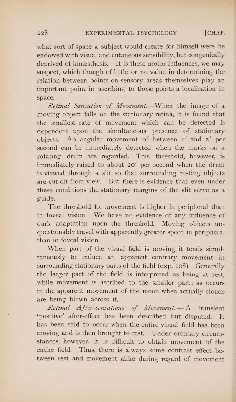 what sort of space a subject would create for himself were he endowed with visual and cutaneous sensibility, but congenitally deprived of kinaesthesis. It is these motor influences, we may suspect, which though of little or no value in determining the relation between points on sensory areas themselves play an important point in ascribing to those points a localisation in space. Retinal Sensation of Movement.—When the image of a moving object falls on the stationary retina, it is found that the smallest rate of movement which can be detected is dependent upon the simultaneous presence of stationary objects. An angular movement of between U and 2' per second can be immediately detected when the marks on a rotating drum are regarded. This threshold, however, is immediately raised to about 20' per second when the drum is viewed through a slit so that surrounding resting objects are cut off from view. But there is evidence that even under these conditions the stationary margins of the slit serve as a guide. The threshold for movement is higher in peripheral than in foveal vision. We have no evidence of any influence of dark adaptation upon the threshold. Moving objects un¬ questionably travel with apparently greater speed in peripheral than in foveal vision. When part of the visual field is moving it tends simul¬ taneously to induce an apparent contrary movement in surrounding stationary parts of the field (exp. 108). Generally the larger part of the field is interpreted as being at rest, while movement is ascribed to the smaller part; as occurs in the apparent movement of the moon when actually clouds are being blown across it. Retinal After-sensations of Movement. — A transient ‘positive’ after-effect has been described but disputed. It has been said to occur when the entire visual field has been moving and is then brought to rest. Under ordinary circum¬ stances, however, it is difficult to obtain movement of the entire field. Thus, there is always some contrast effect be¬ tween rest and movement alike during regard of movement