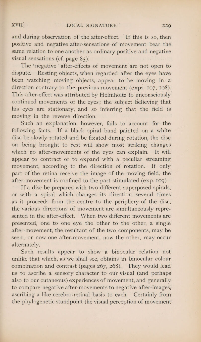 and during observation of the after-effect. If this is so, then positive and negative after-sensations of movement bear the same relation to one another as ordinary positive and negative visual sensations (cf. page 85). The ‘ negative ’ after-effects of movement are not open to dispute. Resting objects, when regarded after the eyes have been watching moving objects, appear to be moving in a direction contrary to the previous movement (exps. 107, 108). This after-effect was attributed by Helmholtz to unconsciously continued movements of the eyes; the subject believing that his eyes are stationary, and so inferring that the field is t moving in the reverse direction. Such an explanation, however, fails to account for the following facts. If a black spiral band painted on a white disc be slowly rotated and be fixated during rotation, the disc on being brought to rest will show most striking changes which no after-movements of the eyes can explain. It will appear to contract or to expand with a peculiar streaming movement, according to the direction of rotation. If only part of the retina receive the image of the moving field, the after-movement is confined to the part stimulated (exp. 109). If a disc be prepared with two different superposed spirals, or with a spiral which changes its direction several times as it proceeds from the centre to the periphery of the disc, the various directions of movement are simultaneously repre¬ sented in the after-effect. When two different movements are presented, one to one eye the other to the other, a single after-movement, the resultant of the two components, may be seen; or now one after-movement, now the other, may occur alternately. Such results appear to show a binocular relation not unlike that which, as we shall see, obtains in binocular colour combination and contrast (pages 267, 268). They would lead us to ascribe a sensory character to our visual (and perhaps also to our cutaneous) experiences of movement, and generally to compare negative after-movements to negative after-images, ascribing a like cerebro-retinal basis to each. Certainly from the phylogenetic standpoint the visual perception of movement