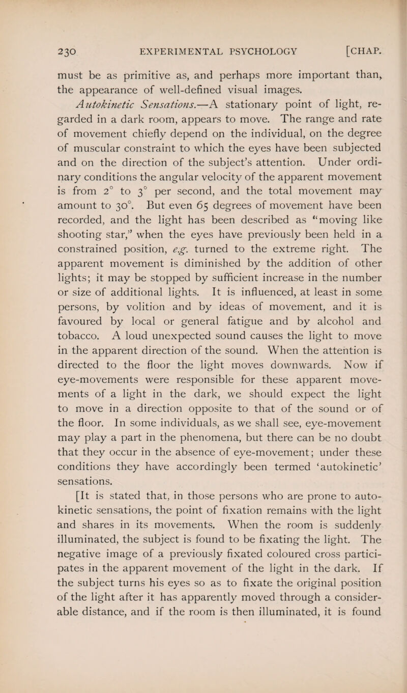 must be as primitive as, and perhaps more important than, the appearance of well-defined visual images. Autokinetic Sensations.—A stationary point of light, re¬ garded in a dark room, appears to move. The range and rate of movement chiefly depend on the individual, on the degree of muscular constraint to which the eyes have been subjected and on the direction of the subject’s attention. Under ordi¬ nary conditions the angular velocity of the apparent movement is from 2° to 30 per second, and the total movement may amount to 30°. But even 65 degrees of movement have been recorded, and the light has been described as “moving like shooting star,” when the eyes have previously been held in a constrained position, e.g. turned to the extreme right. The apparent movement is diminished by the addition of other lights; it may be stopped by sufficient increase in the number or size of additional lights. It is influenced, at least in some persons, by volition and by ideas of movement, and it is favoured by local or general fatigue and by alcohol and tobacco. A loud unexpected sound causes the light to move in the apparent direction of the sound. When the attention is directed to the floor the light moves downwards. Now if eye-movements were responsible for these apparent move¬ ments of a light in the dark, we should expect the light to move in a direction opposite to that of the sound or of the floor. In some individuals, as we shall see, eye-movement may play a part in the phenomena, but there can be no doubt that they occur in the absence of eye-movement; under these conditions they have accordingly been termed ‘autokinetic’ sensations. [It is stated that, in those persons who are prone to auto¬ kinetic sensations, the point of fixation remains with the light and shares in its movements. When the room is suddenly illuminated, the subject is found to be fixating the light. The negative image of a previously fixated coloured cross partici¬ pates in the apparent movement of the light in the dark. If the subject turns his eyes so as to fixate the original position of the light after it has apparently moved through a consider¬ able distance, and if the room is then illuminated, it is found