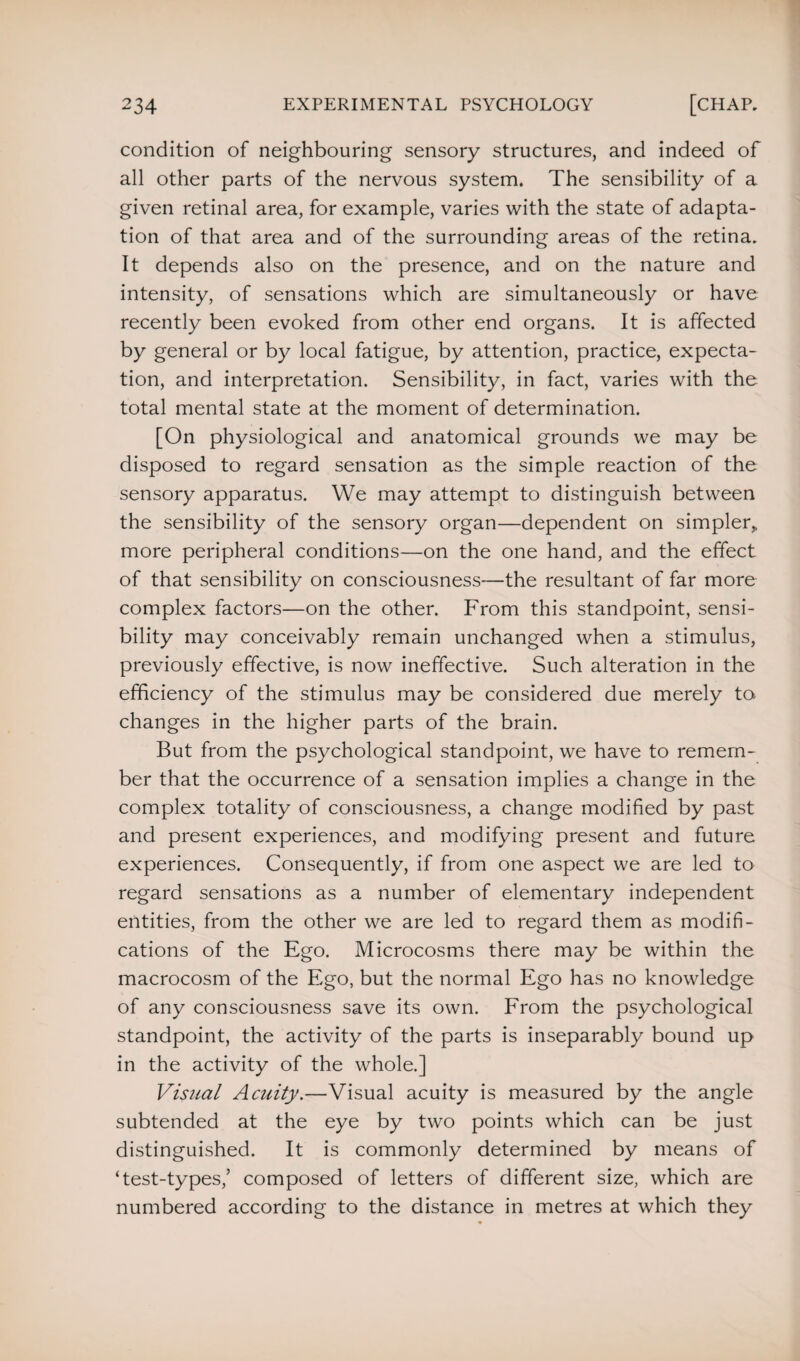 condition of neighbouring sensory structures, and indeed of all other parts of the nervous system. The sensibility of a given retinal area, for example, varies with the state of adapta¬ tion of that area and of the surrounding areas of the retina. It depends also on the presence, and on the nature and intensity, of sensations which are simultaneously or have recently been evoked from other end organs. It is affected by general or by local fatigue, by attention, practice, expecta¬ tion, and interpretation. Sensibility, in fact, varies with the total mental state at the moment of determination. [On physiological and anatomical grounds we may be disposed to regard sensation as the simple reaction of the sensory apparatus. We may attempt to distinguish between the sensibility of the sensory organ—dependent on simpler, more peripheral conditions—on the one hand, and the effect of that sensibility on consciousness—the resultant of far more complex factors—on the other. From this standpoint, sensi¬ bility may conceivably remain unchanged when a stimulus, previously effective, is now ineffective. Such alteration in the efficiency of the stimulus may be considered due merely to changes in the higher parts of the brain. But from the psychological standpoint, we have to remem¬ ber that the occurrence of a sensation implies a change in the complex totality of consciousness, a change modified by past and present experiences, and modifying present and future experiences. Consequently, if from one aspect we are led to regard sensations as a number of elementary independent entities, from the other we are led to regard them as modifi¬ cations of the Ego. Microcosms there may be within the macrocosm of the Ego, but the normal Ego has no knowledge of any consciousness save its own. From the psychological standpoint, the activity of the parts is inseparably bound up in the activity of the whole.] Visual Acuity.—Visual acuity is measured by the angle subtended at the eye by two points which can be just distinguished. It is commonly determined by means of ‘test-types/ composed of letters of different size, which are numbered according to the distance in metres at which they