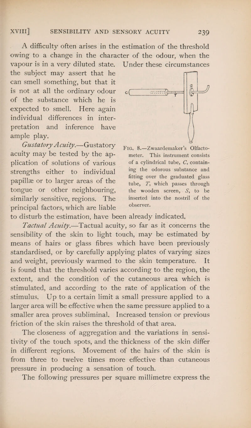 A difficulty often arises in the estimation of the threshold owing to a change in the character of the odour, when the vapour is in a very diluted state. Under these circumstances the subject may assert that he can smell something, but that it is not at all the ordinary odour of the substance which he is expected to smell. Here again individual differences in inter¬ pretation and inference have ample play. Gustatory A cuity.—Gustatory acuity may be tested by the ap¬ plication of solutions of various strengths either to individual papillae or to larger areas of the tongue or other neighbouring, similarly sensitive, regions. The principal factors, which are liable to disturb the estimation, have been already indicated. Tactual Acuity.—Tactual acuity, so far as it concerns the sensibility of the skin to light touch, may be estimated by means of hairs or glass fibres which have been previously standardised, or by carefully applying plates of varying sizes and weight, previously warmed to the skin temperature. It is found that the threshold varies according to the region, the extent, and the condition of the cutaneous area which is Fig. 8.—Zwaardemaker’s Olfacto¬ meter. This instrument consists of a cylindrical tube, C, contain¬ ing the odorous substance and fitting over the graduated glass tube, 7, which passes through the wooden screen, S, to be inserted into the nostril of the observer. stimulated, and according to the rate of application of the stimulus. Up to a certain limit a small pressure applied to a larger area will be effective when the same pressure applied to a smaller area proves subliminal. Increased tension or previous friction of the skin raises the threshold of that area. The closeness of aggregation and the variations in sensi¬ tivity of the touch spots, and the thickness of the skin differ in different regions. Movement of the hairs of the skin is from three to twelve times more effective than cutaneous pressure in producing a sensation of touch. The following pressures per square millimetre express the