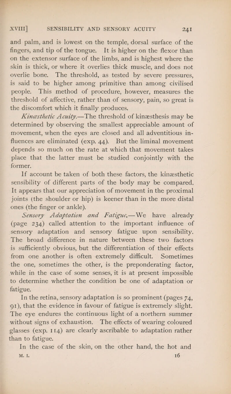 and palm, and is lowest on the temple, dorsal surface of the fingers, and tip of the tongue. It is higher on the flexor than on the extensor surface of the limbs, and is highest where the skin is thick, or where it overlies thick muscle, and does not overlie bone. The threshold, as tested by severe pressures, is said to be higher among primitive than among civilised people. This method of procedure, however, measures the threshold of affective, rather than of sensory, pain, so great is the discomfort which it finally produces. Kincesthetic Acuity.—The threshold of kinaesthesis may be determined by observing the smallest appreciable amount of movement, when the eyes are closed and all adventitious in¬ fluences are eliminated (exp. 44). But the liminal movement depends so much on the rate at which that movement takes place that the latter must be studied conjointly with the former. If account be taken of both these factors, the kinaesthetic sensibility of different parts of the body may be compared. It appears that our appreciation of movement in the proximal joints (the shoulder or hip) is keener than in the more distal ones (the finger or ankle). Sensory Adaptation and Fatigue. — We have already (page 234) called attention to the important influence of sensory adaptation and sensory fatigue upon sensibility. The broad difference in nature between these two factors is sufficiently obvious, but the differentiation of their effects from one another is often extremely difficult. Sometimes the one, sometimes the other, is the preponderating factor, while in the case of some senses, it is at present impossible to determine whether the condition be one of adaptation or fatigue. In the retina, sensory adaptation is so prominent (pages 74, 91), that the evidence in favour of fatigue is extremely slight. The eye endures the continuous light of a northern summer without signs of exhaustion. The effects of wearing coloured glasses (exp. 114) are clearly ascribable to adaptation rather than to fatigue. In the case of the skin, on the other hand, the hot and 16 M. I.