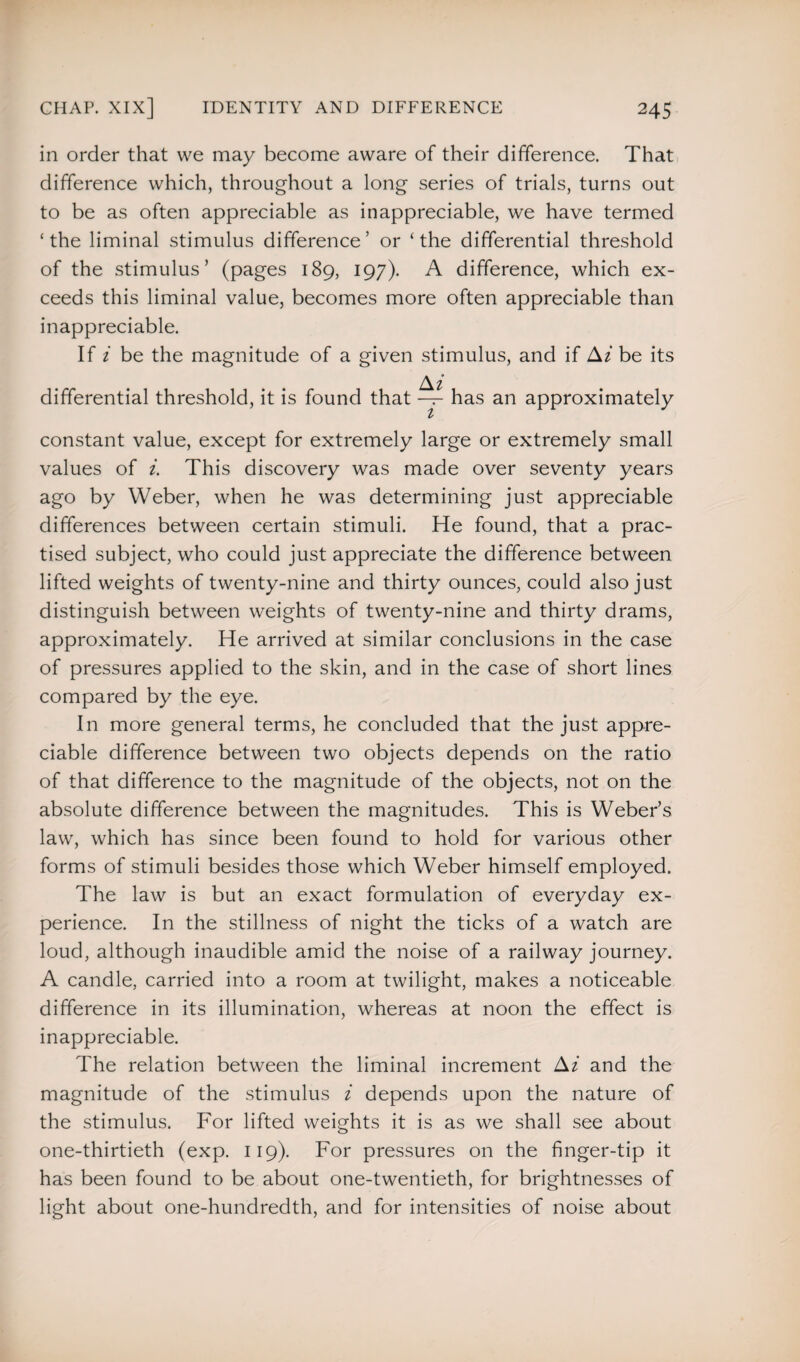 in order that we may become aware of their difference. That difference which, throughout a long series of trials, turns out to be as often appreciable as inappreciable, we have termed ‘the liminal stimulus difference’ or ‘the differential threshold of the stimulus’ (pages 189, 197). A difference, which ex¬ ceeds this liminal value, becomes more often appreciable than inappreciable. If i be the magnitude of a given stimulus, and if Ai be its Af differential threshold, it is found that — has an approximately £ constant value, except for extremely large or extremely small values of i. This discovery was made over seventy years ago by Weber, when he was determining just appreciable differences between certain stimuli. He found, that a prac¬ tised subject, who could just appreciate the difference between lifted weights of twenty-nine and thirty ounces, could also just distinguish between weights of twenty-nine and thirty drams, approximately. He arrived at similar conclusions in the case of pressures applied to the skin, and in the case of short lines compared by the eye. In more general terms, he concluded that the just appre¬ ciable difference between two objects depends on the ratio of that difference to the magnitude of the objects, not on the absolute difference between the magnitudes. This is Weber’s law, which has since been found to hold for various other forms of stimuli besides those which Weber himself employed. The law is but an exact formulation of everyday ex¬ perience. In the stillness of night the ticks of a watch are loud, although inaudible amid the noise of a railway journey. A candle, carried into a room at twilight, makes a noticeable difference in its illumination, whereas at noon the effect is inappreciable. The relation between the liminal increment Ai and the magnitude of the stimulus i depends upon the nature of the stimulus. For lifted weights it is as we shall see about one-thirtieth (exp. 119). For pressures on the finger-tip it has been found to be about one-twentieth, for brightnesses of light about one-hundredth, and for intensities of noise about
