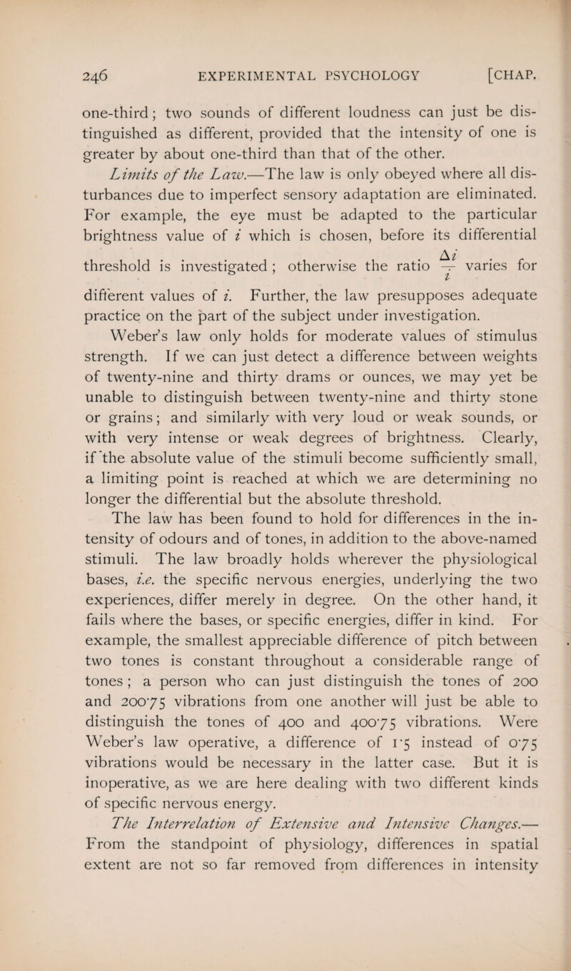 one-third; two sounds of different loudness can just be dis¬ tinguished as different, provided that the intensity of one is greater by about one-third than that of the other. Limits of the Law.—The law is only obeyed where all dis¬ turbances due to imperfect sensory adaptation are eliminated. For example, the eye must be adapted to the particular brightness value of i which is chosen, before its differential A1 threshold is investigated ; otherwise the ratio — varies for different values of i. Further, the law presupposes adequate practice on the part of the subject under investigation. Weber’s law only holds for moderate values of stimulus strength. If we can just detect a difference between weights of twenty-nine and thirty drams or ounces, we may yet be unable to distinguish between twenty-nine and thirty stone or grains; and similarly with very loud or weak sounds, or with very intense or weak degrees of brightness. Clearly, if the absolute value of the stimuli become sufficiently small, a limiting point is reached at which we are determining no longer the differential but the absolute threshold. The law has been found to hold for differences in the in¬ tensity of odours and of tones, in addition to the above-named stimuli. The law broadly holds wherever the physiological bases, i.e. the specific nervous energies, underlying the two experiences, differ merely in degree. On the other hand, it fails where the bases, or specific energies, differ in kind. For example, the smallest appreciable difference of pitch between two tones is constant throughout a considerable range of tones ; a person who can just distinguish the tones of 200 and 20075 vibrations from one another will just be able to distinguish the tones of 400 and 40075 vibrations. Were Weber’s law operative, a difference of 1*5 instead of 075 vibrations would be necessary in the latter case. But it is inoperative, as we are here dealing with two different kinds of specific nervous energy. The Lnterrelation of Extensive and Intensive Changes.— From the standpoint of physiology, differences in spatial extent are not so far removed from differences in intensity