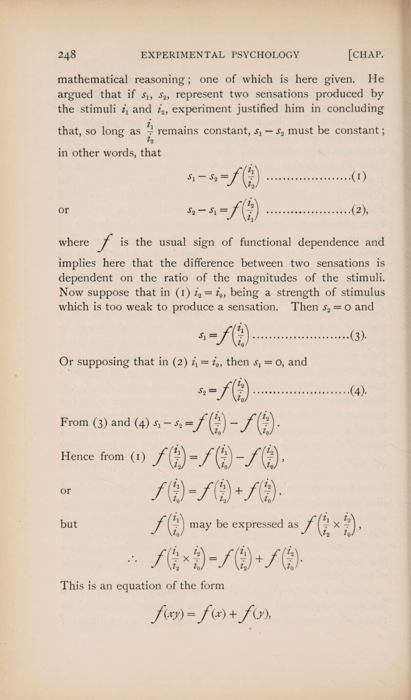 mathematical reasoning; one of which is here given. He argued that if s1} s2, represent two sensations produced by the stimuli and i2, experiment justified him in concluding that, so long as d remains constant, sx — s2 must be constant; t2 in other words, that or Si So — So Si — ll vG / Si) .(I) (2), where j is the usual sign of functional dependence and implies here that the difference between two sensations is dependent on the ratio of the magnitudes of the stimuli. Now suppose that in (1) i2 = i0, being a strength of stimulus which is too weak to produce a sensation. Then s2 = o and '■-/G). Or supposing that in (2) = i0, then s1 = o, and ■(3)« *-/©. From (3) and (4) * - * =/g) -/(g ■ Hence from (1) /(g =/(g -/g) , ■(4). or but .0 =/ft)+ io may be expressed as ^0 x i2) = ^2 ^0/ t1 X ?) , ^2 Z(K T Z2 This is an equation of the form fey) = fe) + fe),