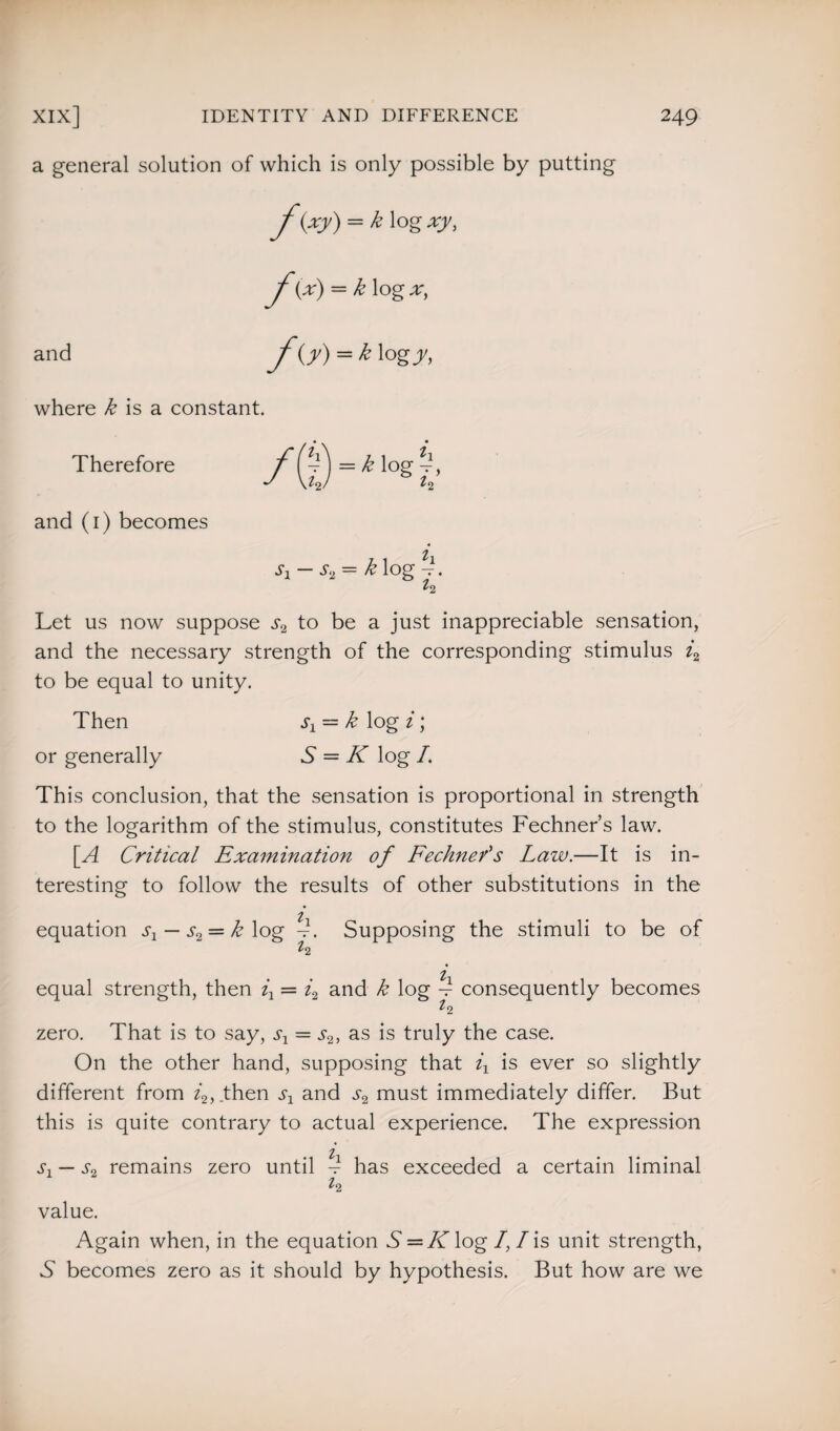 a general solution of which is only possible by putting f(xy) = k\ogxy, f(A = k log and f<j) = k\ogy, where k is a constant. Therefore = k log and (1) becomes sx — s2 = k log -1. ^2 Let us now suppose ^ to be a just inappreciable sensation, and the necessary strength of the corresponding stimulus i2 to be equal to unity. Then sx — k log i \ or generally S = K log /. This conclusion, that the sensation is proportional in strength to the logarithm of the stimulus, constitutes Fechner’s law. [A Critical Examination of FeclineCs Law.—It is in¬ teresting to follow the results of other substitutions in the l equation s1 — s2 — k log -. Supposing the stimuli to be of ^2 equal strength, then ix — i2 and k log 4 consequently becomes ^2 zero. That is to say, sx = s2, as is truly the case. On the other hand, supposing that ix is ever so slightly different from 4, then sx and j-2 must immediately differ. But this is quite contrary to actual experience. The expression s1 — s2 remains zero until 5 has exceeded a certain liminal ^2 value. Again when, in the equation 5 = K log /, I is unit strength, A becomes zero as it should by hypothesis. But how are we