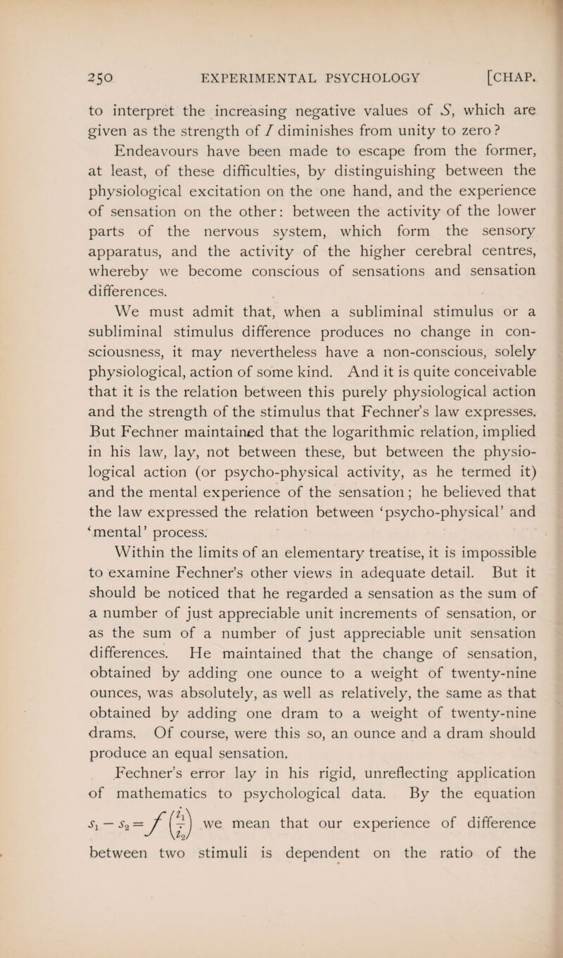 to interpret the increasing negative values of S, which are given as the strength of /diminishes from unity to zero? Endeavours have been made to escape from the former, at least, of these difficulties, by distinguishing between the physiological excitation on the one hand, and the experience of sensation on the other: between the activity of the lower parts of the nervous system, which form the sensory apparatus, and the activity of the higher cerebral centres, whereby we become conscious of sensations and sensation differences. We must admit that, when a subliminal stimulus or a subliminal stimulus difference produces no change in con¬ sciousness, it may nevertheless have a non-conscious, solely physiological, action of some kind. And it is quite conceivable that it is the relation between this purely physiological action and the strength of the stimulus that Fechner’s law expresses. But Fechner maintained that the logarithmic relation, implied in his law, lay, not between these, but between the physio¬ logical action (or psycho-physical activity, as he termed it) and the mental experience of the sensation; he believed that the law expressed the relation between ‘psycho-physical’ and ‘mental’ process. Within the limits of an elementary treatise, it is impossible to examine Fechner’s other views in adequate detail. But it should be noticed that he regarded a sensation as the sum of a number of just appreciable unit increments of sensation, or as the sum of a number of just appreciable unit sensation differences. He maintained that the change of sensation, obtained by adding one ounce to a weight of twenty-nine ounces, was absolutely, as well as relatively, the same as that obtained by adding one dram to a weight of twenty-nine drams. Of course, were this so, an ounce and a dram should produce an equal sensation. Fechner’s error lay in his rigid, unreflecting application of mathematics to psychological data. By the equation sx — s2= f [fjj we mean that our experience of difference between two stimuli is dependent on the ratio of the