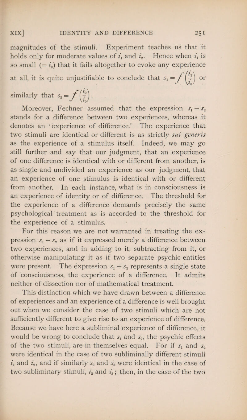 magnitudes of the stimuli. Experiment teaches us that it holds only for moderate values of ix and i2. Hence when ix is so small (= i0) that it fails altogether to evoke any experience at all, it is quite unjustifiable similarly that = Moreover, Fechner assumed that the expression sx — s2 stands for a difference between two experiences, whereas it denotes an ‘experience of difference.’ The experience that two stimuli are identical or different is as strictly sui generis as the experience of a stimulus itself. Indeed, we may go still further and say that our judgment, that an experience of one difference is identical with or different from another, is as single and undivided an experience as our judgment, that an experience of one stimulus is identical with or different from another. In each instance, what is in consciousness is an experience of identity or of difference. The threshold for the experience of a difference demands precisely the same psychological treatment as is accorded to the threshold for the experience of a stimulus. For this reason we are not warranted in treating the ex¬ pression sx — as if it expressed merely a difference between two experiences, and in adding to it, subtracting from it, or otherwise manipulating it as if two separate psychic entities were present. The expression sx — s2 represents a single state of consciousness, the experience of a difference. It admits neither of dissection nor of mathematical treatment. This distinction which we have drawn between a difference of experiences and an experience of a difference is well brought out when we consider the case of two stimuli which are not sufficiently different to give rise to an experience of difference. Because we have here a subliminal experience of difference, it would be wrong to conclude that sx and s2, the psychic effects of the two stimuli, are in themselves equal. For if sx and were identical in the case of two subliminally different stimuli ix and i2, and if similarly .r2 and were identical in the case of two subliminary stimuli, i2 and i3; then, in the case of the two