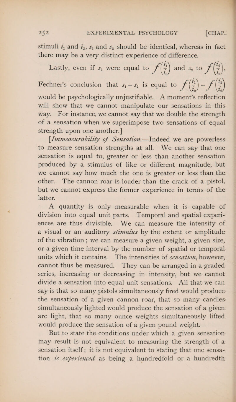 stimuli ij and i3, sx and should be identical, whereas in fact there may be a very distinct experience of difference. Lastly, even if sx were Fechner’s conclusion that s1 — s2 is equal to would be psychologically unjustifiable. A moment’s reflection will show that we cannot manipulate our sensations in this way. For instance, we cannot say that we double the strength of a sensation when we superimpose two sensations of equal strength upon one another.] [.Immeasurability of Sensation.—Indeed we are powerless to measure sensation strengths at all. We can say that one sensation is equal to, greater or less than another sensation produced by a stimulus of like or different magnitude, but we cannot say how much the one is greater or less than the other. The cannon roar is louder than the crack of a pistol, but we cannot express the former experience in terms of the latter. A quantity is only measurable when it is capable of division into equal unit parts. Temporal and spatial experi¬ ences are thus divisible. We can measure the intensity of a visual or an auditory stimulus by the extent or amplitude of the vibration; we can measure a given weight, a given size, or a given time interval by the number of spatial or temporal units which it contains. The intensities of sensation, however, cannot thus be measured. They can be arranged in a graded series, increasing or decreasing in intensity, but we cannot divide a sensation into equal unit sensations. All that we can say is that so many pistols simultaneously fired would produce the sensation of a given cannon roar, that so many candles simultaneously lighted would produce the sensation of a given arc light, that so many ounce weights simultaneously lifted would produce the sensation of a given pound weight. But to state the conditions under which a given sensation may result is not equivalent to measuring the strength of a sensation itself; it is not equivalent to stating that one sensa¬ tion is experienced as being a hundredfold or a hundredth