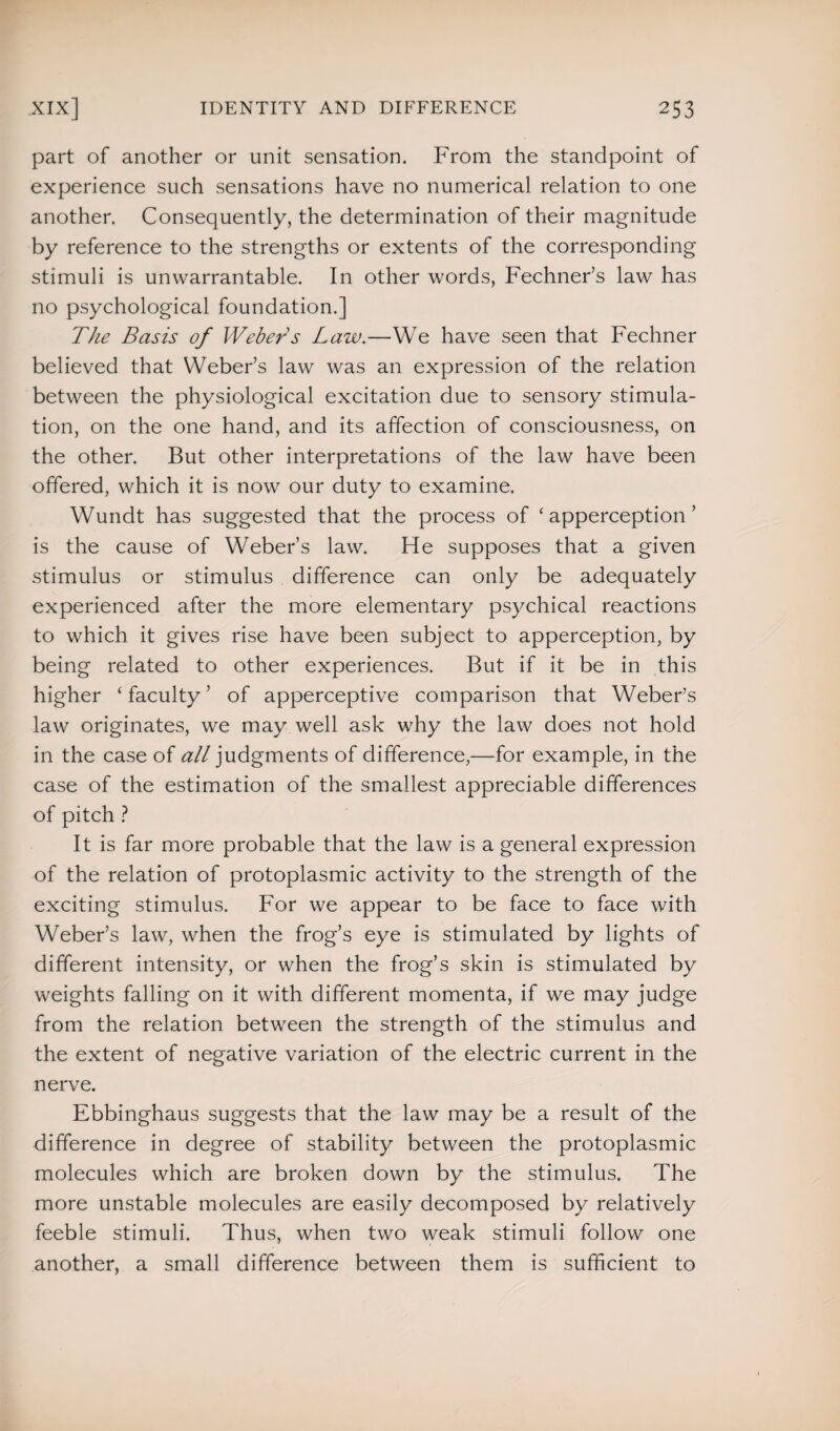 part of another or unit sensation. From the standpoint of experience such sensations have no numerical relation to one another. Consequently, the determination of their magnitude by reference to the strengths or extents of the corresponding stimuli is unwarrantable. In other words, Fechner’s law has no psychological foundation.] The Basis of Webers Law.—We have seen that Fechner believed that Weber’s law was an expression of the relation between the physiological excitation due to sensory stimula¬ tion, on the one hand, and its affection of consciousness, on the other. But other interpretations of the law have been offered, which it is now our duty to examine. Wundt has suggested that the process of ‘apperception’ is the cause of Weber’s law. He supposes that a given stimulus or stimulus difference can only be adequately experienced after the more elementary psychical reactions to which it gives rise have been subject to apperception, by being related to other experiences. But if it be in this higher ‘ faculty ’ of apperceptive comparison that Weber’s law originates, we may well ask why the law does not hold in the case of all judgments of difference,—for example, in the case of the estimation of the smallest appreciable differences of pitch ? It is far more probable that the law is a general expression of the relation of protoplasmic activity to the strength of the exciting stimulus. For we appear to be face to face with Weber’s law, when the frog’s eye is stimulated by lights of different intensity, or when the frog’s skin is stimulated by weights falling on it with different momenta, if we may judge from the relation between the strength of the stimulus and the extent of negative variation of the electric current in the nerve. Ebbinghaus suggests that the law may be a result of the difference in degree of stability between the protoplasmic molecules which are broken down by the stimulus. The more unstable molecules are easily decomposed by relatively feeble stimuli. Thus, when two weak stimuli follow one another, a small difference between them is sufficient to