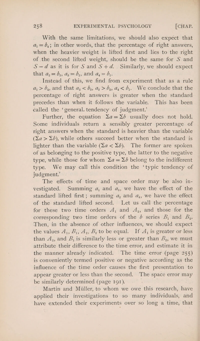 With the same limitations, we should also expect that ax — bx\ in other words, that the percentage of right answers, when the heavier weight is lifted first and lies to the right of the second lifted weight, should be the same for vS and S — d as it is for 6 and T + d. Similarly, we should expect that a2 = b-3, a3 = b2, and <z4 = bx. Instead of this, we find from experiment that as a rule ax > b4, and that a2 < b3, a3 > b2, a4< b1. We conclude that the percentage of right answers is greater when the standard precedes than when it follows the variable. This has been called the ‘ general, tendency of judgment.’ Further, the equation Xa = Xb usually does not hold. Some individuals return a sensibly greater percentage of right answers when the standard is heavier than the variable (Xa > Xb), while others succeed better when the standard is lighter than the variable (Xa < Xb). The former are spoken of as belonging to the positive type, the latter to the negative type, while those for whom Xa = Xb belong to the indifferent type. We may call this condition the ‘ typic tendency of judgment.’ The effects of time and space order may be also in¬ vestigated. Summing ax and a3, we have the effect of the standard lifted first; summing a2 and a4, we have the effect of the standard lifted second. Let us call the percentage for these two time orders Ax and A2, and those for the corresponding two time orders of the b series Bx and B2. Then, in the absence of other influences, we should expect the values Ax, Bx, A2, B2 to be equal. If Ax is greater or less than A2, and Bx is similarly less or greater than B2, we must attribute their difference to the time error, and estimate it in the manner already indicated. The time error (page 255) is conveniently termed positive or negative according as the influence of the time order causes the first presentation to appear greater or less than the second. The space error may be similarly determined (page 191). Martin and Mfiller, to whom we owe this research, have applied their investigations to so many individuals, and have extended their experiments over so long a time, that