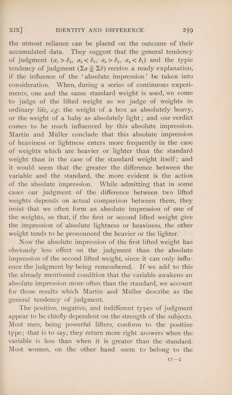 the utmost reliance can be placed on the outcome of their accumulated data. They suggest that the general tendency of judgment (ax > b4, a2 < b3, a3 > b2, a± < bx) and the typic tendency of judgment j H'b) receive a ready explanation, if the influence of the ‘ absolute impression ’ be taken into consideration. When, during a series of continuous experi¬ ments, one and the same standard weight is used, we come to judge of the lifted weight as we judge of weights in ordinary life, eg. the weight of a box as absolutely heavy, or the weight of a baby as absolutely light; and our verdict comes to be much influenced by this absolute impression. Martin and Muller conclude that this absolute impression of heaviness or lightness enters more frequently in the case of weights which are heavier or lighter than the standard weight than in the case of the standard weight itself; and it would seem that the greater the difference between the variable and the standard, the more evident is the action of the absolute impression. While admitting that in some cases our judgment of the difference between two lifted weights depends on actual comparison between them, they insist that we often form an absolute impression of one of the weights, so that, if the first or second lifted weight give the impression of absolute lightness or heaviness, the other weight tends to be pronounced the heavier or the lighter. Now the absolute impression of the first lifted weight has obviously less effect on the judgment than the absolute impression of the second lifted weight, since it can only influ¬ ence the judgment by being remembered. If we add to this the already mentioned condition that the variable awakens an absolute impression more often than the standard, we account for those results which Martin and Muller describe as the general tendency of judgment. The positive, negative, and indifferent types of judgment appear to be chiefly dependent on the strength of the subjects. Most men, being powerful lifters, conform to the positive type; that is to say, they return more right answers when the variable is less than when it is greater than the standard. Most women, on the other hand seem to belong to the 17—2