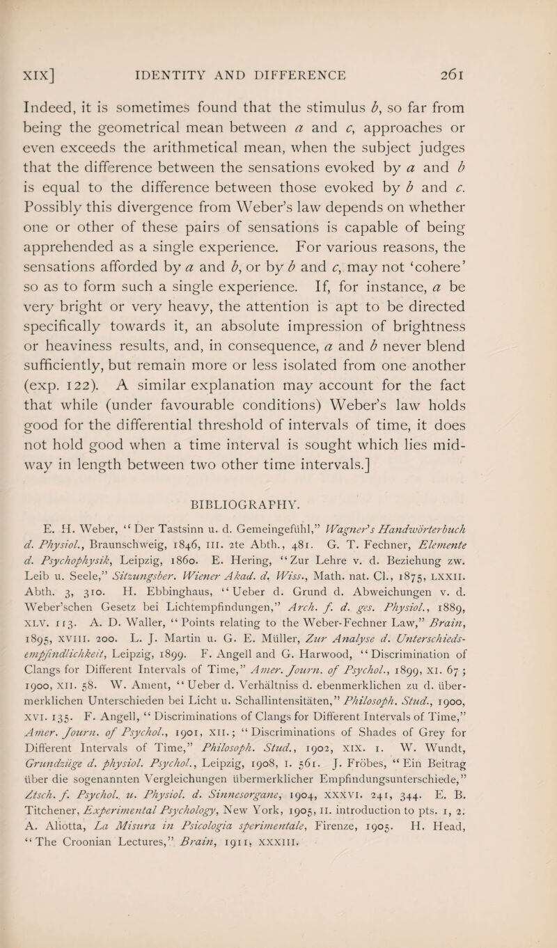 Indeed, it is sometimes found that the stimulus b, so far from being the geometrical mean between a and c, approaches or even exceeds the arithmetical mean, when the subject judges that the difference between the sensations evoked by a and b is equal to the difference between those evoked by b and c. Possibly this divergence from Weber’s law depends on whether one or other of these pairs of sensations is capable of being apprehended as a single experience. For various reasons, the sensations afforded by a and b, or by b and c, may not ‘cohere’ so as to form such a single experience. If, for instance, a be very bright or very heavy, the attention is apt to be directed specifically towards it, an absolute impression of brightness or heaviness results, and, in consequence, a and b never blend sufficiently, but remain more or less isolated from one another (exp. 122). A similar explanation may account for the fact that while (under favourable conditions) Weber’s law holds good for the differential threshold of intervals of time, it does not hold good when a time interval is sought which lies mid¬ way in length between two other time intervals.] BIBLIOGRAPHY. E. H. Weber, “ Der Tastsinn u. d. Gemeingeflihl,” Wagner's Handworterbuch d. Physiol., Braunschweig, 1846, ill. 2te Abth., 481. G. T. Fechner, Elemente d. Psychophysik, Leipzig, i860. E. Hering, “Zur Lehre v. d. Beziehung zw. Leib u. Seele,” Sitzungsber. Wiener A had. d. Wiss., Math. nat. Cl., 1875, lxxii. Abth. 3, 310. H. Ebbinghaus, “ Ueber d. Grund d. Abweichungen v. d. Weber’schen Gesetz bei Lichtempfindungen,” Arch. f. d. ges. Physiol., 1889, XLV. 113. A. D. Waller, “ Points relating to the Weber-Fechner Law,” Brain, 1895, XVIII. 200. L. J. Martin u. G. E. Muller, Zur Analyse d. Unterschieds- empfindlichkeit, Leipzig, 1899. F. Angell and G. Harwood, “Discrimination of Clangs for Different Intervals of Time,” Amer. Journ. of Psychol., 1899, XI. 67 ; 1900, xn. 58. W. Ament, “ Ueber d. Verhaltniss d. ebenmerklichen zu d. iiber- merklichen Unterschieden bei Licht u. Schallintensitaten,” Philosoph. Stud., 1900, xvi. 135. F. Angell, “ Discriminations of Clangs for Different Intervals of Time,” Amer. Journ. of Psychol., 1901, XII.; “Discriminations of Shades of Grey for Different Intervals of Time,” Philosoph. Stud., 1902, xix. 1. W. Wundt, Grundzuge d. physiol. Psychol., Leipzig, 1908, 1. 561. J. Frobes, “ Ein Beitrag iiber die sogenannten Vergleichungen ubermerklicher Empfindungsunterschiede,” Ztsch. f. Psychol, u. Physiol, d. Sinnesorgane, 1904, XXXVI. 241, 344. E. B. Titchener, Experimental Psychology, New York, 1905,11. introduction to pts. 1, 2. A. Aliotta, La Mi stir a in Psicologia sperimentale, Firenze, 1905. Id. Head, “The Croonian Lectures,” Brain, 1911 * xxxiil.