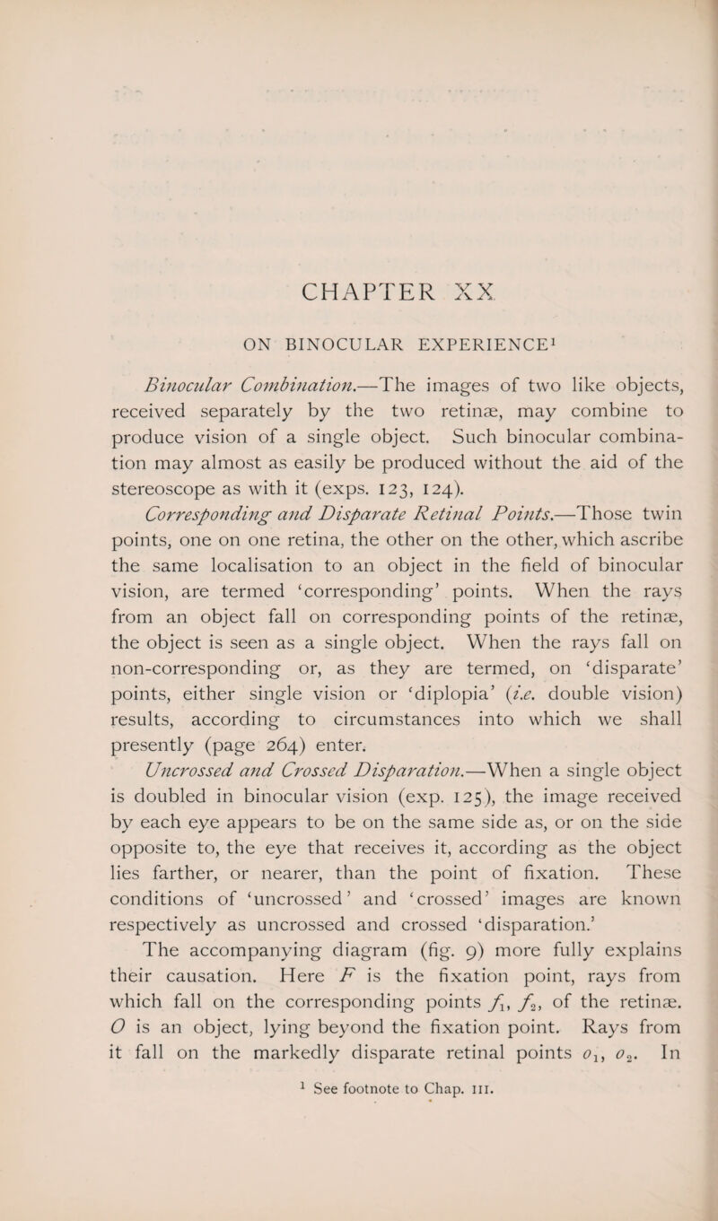 CHAPTER XX ON BINOCULAR EXPERIENCE1 Binocular Combination.—The images of two like objects, received separately by the two retinae, may combine to produce vision of a single object. Such binocular combina¬ tion may almost as easily be produced without the aid of the stereoscope as with it (exps. 123, 124). Corresponding and Disparate Retinal Points.—Those twin points, one on one retina, the other on the other, which ascribe the same localisation to an object in the field of binocular vision, are termed ‘corresponding’ points. When the rays from an object fall on corresponding points of the retinae, the object is seen as a single object. When the rays fall on non-corresponding or, as they are termed, on ‘disparate’ points, either single vision or ‘diplopia’ (i.e. double vision) results, according to circumstances into which we shall presently (page 264) enter. Uncrossed arid Crossed Disparation.—When a single object is doubled in binocular vision (exp. 125 ), the image received by each eye appears to be on the same side as, or on the side opposite to, the eye that receives it, according as the object lies farther, or nearer, than the point of fixation. These conditions of ‘uncrossed’ and ‘crossed’ images are known respectively as uncrossed and crossed ‘disparation.’ The accompanying diagram (fig. 9) more fully explains their causation. Here F is the fixation point, rays from which fall on the corresponding points f,f2, of the retinae. O is an object, lying beyond the fixation point. Rays from it fall on the markedly disparate retinal points olf o2. In 1 See footnote to Chap. in.