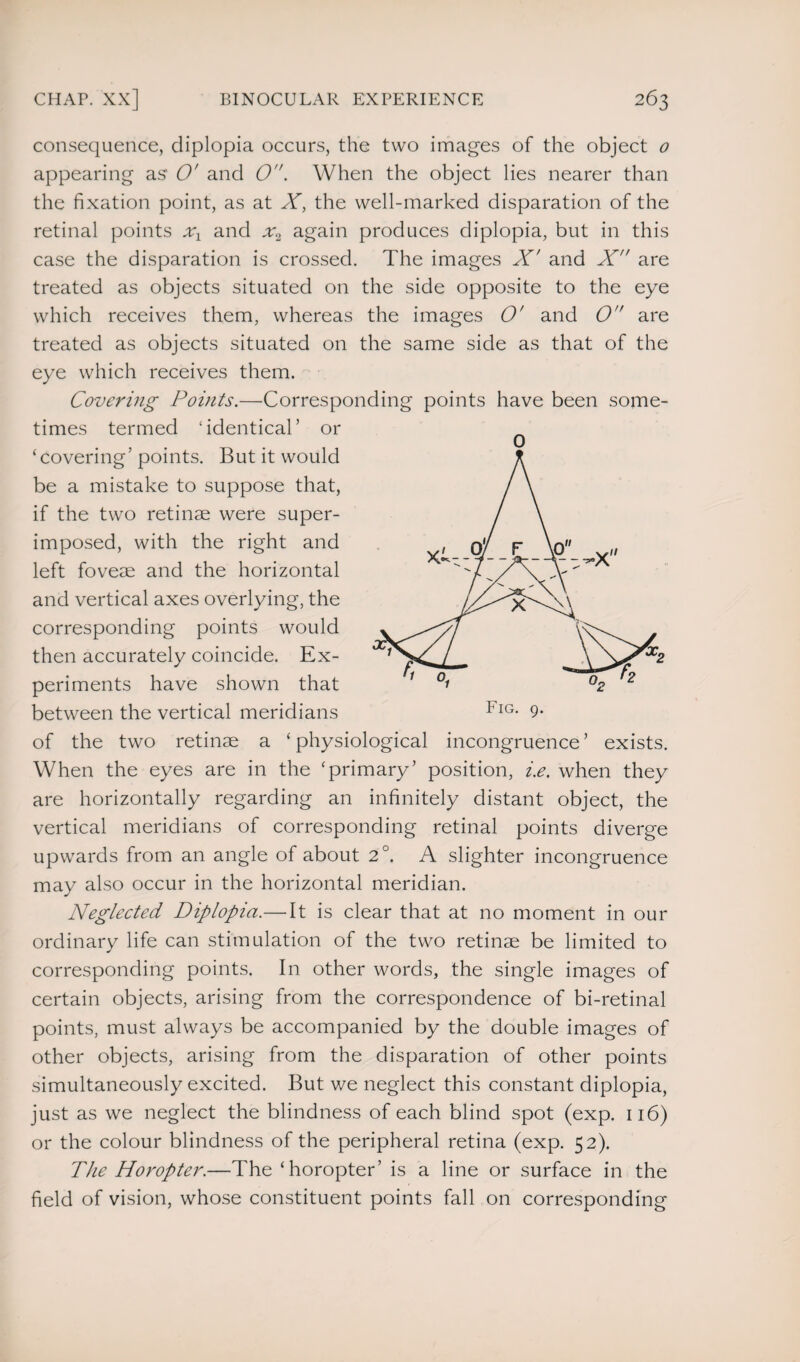 consequence, diplopia occurs, the two images of the object 0 appearing as O' and 0. When the object lies nearer than the fixation point, as at X, the well-marked disparation of the retinal points xx and uq again produces diplopia, but in this case the disparation is crossed. The images X' and X are treated as objects situated on the side opposite to the eye which receives them, whereas the images O' and 0 are treated as objects situated on the same side as that of the eye which receives them. Covering Points.—Corresponding points have been some¬ times termed ‘identical’ or ‘covering’points. But it would be a mistake to suppose that, if the two retinae were super¬ imposed, with the right and left foveae and the horizontal and vertical axes overlying, the corresponding points would then accurately coincide. Ex¬ periments have shown that between the vertical meridians of the two retinae a ‘ physiological incongruence ’ exists. When the eyes are in the ‘primary’ position, i.e. when they are horizontally regarding an infinitely distant object, the vertical meridians of corresponding retinal points diverge upwards from an angle of about 2°. A slighter incongruence may also occur in the horizontal meridian. Neglected Diplopia.— It is clear that at no moment in our ordinary life can stimulation of the two retinae be limited to corresponding points. In other words, the single images of certain objects, arising from the correspondence of bi-retinal points, must always be accompanied by the double images of other objects, arising from the disparation of other points simultaneously excited. But we neglect this constant diplopia, just as we neglect the blindness of each blind spot (exp. 116) or the colour blindness of the peripheral retina (exp. 52). The Horopter.—The ‘horopter’ is a line or surface in the field of vision, whose constituent points fall on corresponding 0