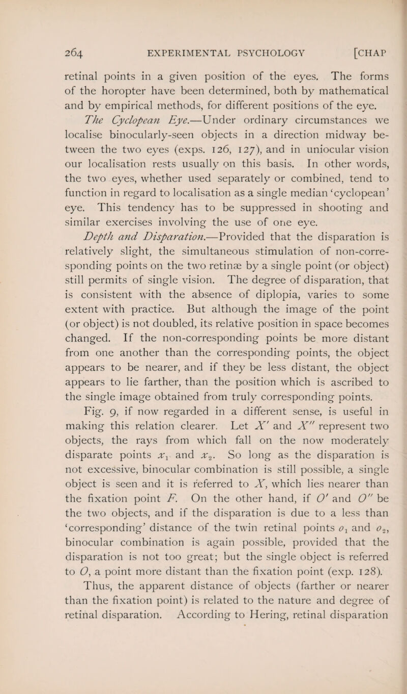 retinal points in a given position of the eyes. The forms of the horopter have been determined, both by mathematical and by empirical methods, for different positions of the eye. The Cyclopean Eye.—Under ordinary circumstances we localise binocularly-seen objects in a direction midway be¬ tween the two eyes (exps. 126, 127), and in uniocular vision our localisation rests usually on this basis. In other words, the two eyes, whether used separately or combined, tend to function in regard to localisation as a single median ‘cyclopean’ eye. This tendency has to be suppressed in shooting and similar exercises involving the use of one eye. Depth and Disparatio7i.—Provided that the disparation is relatively slight, the simultaneous stimulation of non-corre¬ sponding points on the two retinae by a single point (or object) still permits of single vision. The degree of disparation, that is consistent with the absence of diplopia, varies to some extent with practice. But although the image of the point (or object) is not doubled, its relative position in space becomes changed. If the non-corresponding points be more distant from one another than the corresponding points, the object appears to be nearer, and if they be less distant, the object appears to lie farther, than the position which is ascribed to the single image obtained from truly corresponding points. Fig. 9, if now regarded in a different sense, is useful in making this relation clearer. Let X' and X represent two objects, the rays from which fall on the now moderately disparate points xx and x2. So long as the disparation is not excessive, binocular combination is still possible, a single object is seen and it is referred to X, which lies nearer than the fixation point F. On the other hand, if O' and O be the two objects, and if the disparation is due to a less than ‘corresponding’ distance of the twin retinal points ox and o2, binocular combination is again possible, provided that the disparation is not too great; but the single object is referred to O, a point more distant than the fixation point (exp. 128). Thus, the apparent distance of objects (farther or nearer than the fixation point) is related to the nature and degree of retinal disparation. According to Hering, retinal disparation